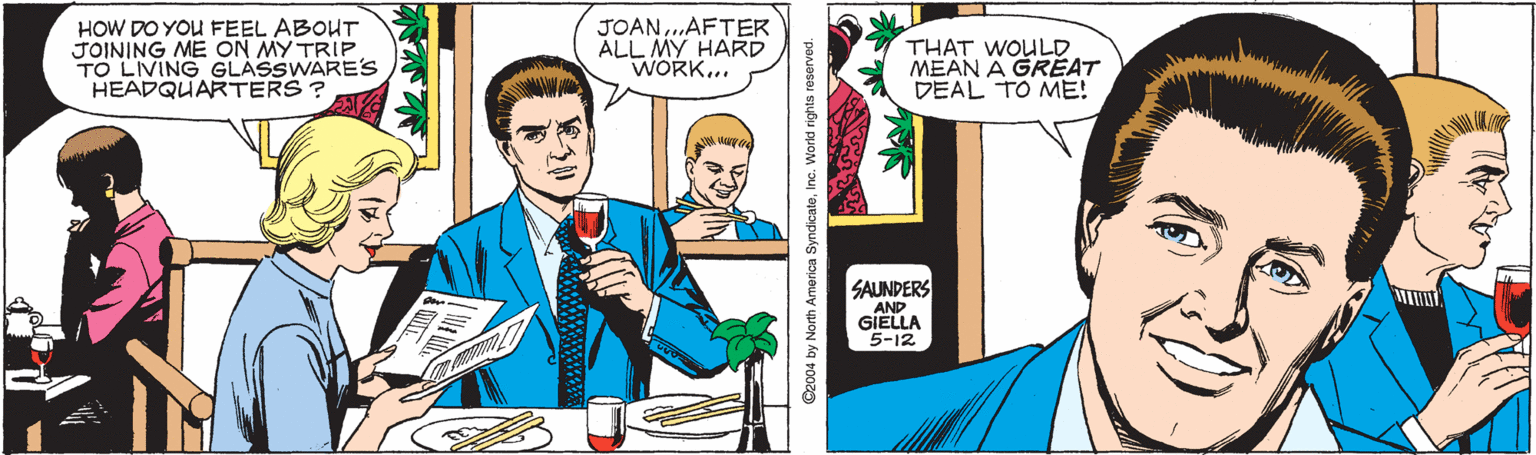 Tie OCR: HOW DO YOU FEEL ABOUT JOINING ME ON MY TRIP TO LIVING GLASSWARE's HEADQUARTERS? JOAN..AFTER ALL MY HARD WORK... THAT WOULO MEAN A GRÉAT DEAL TO ME! SAUNDERS AND GIELLA 5-12 ©2004 by North America SyndicateInc. Worid rights reserved. HOW DO YOU FEEL ABOUT JOINING ME ON MY TRIP TO LIVING GLASSWARE's HEADQUARTERS? JOAN..AFTER ALL MY HARD WORK... THAT WOULO MEAN A GRÉAT DEAL TO ME! SAUNDERS AND GIELLA 5-12 ©2004 by North America SyndicateInc. Worid rights reserved.