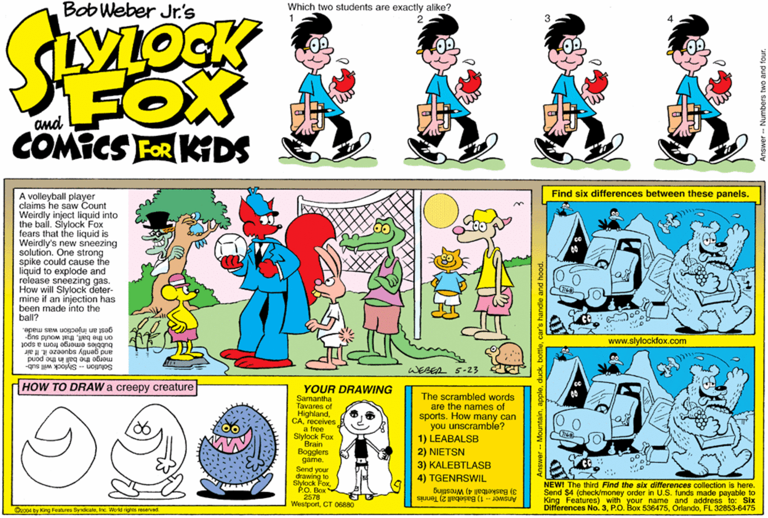 Comics OCR: BobWeber Jr's Which two students are exactly alike? FOX COMICS FOR KDS and Find six differences between these panels. A volleyball player claims he saw Count Weirdly inject liquid into the ball. Slylock Fox fears that the liquid is Weirdly's new sneezing solution. One strong spike could cause the liquid to explode and release sneezing gas. How will Slylock deter- mine if an injection has been made into the ball? gest an injection was made. www.slylockfox.com on the ballthat would sug- emerge from a spot merge the ball in the pond Solution -- Slylock will sub- WESEA 5-23 HOW TO DRAW a creepy creature YOUR DRAWING Samantha Tavares of Highlandreceives a free Slylock Fox Brain Bogglers game. The scrambled words are the names of sports. How many can you unscramble? 1) LEABALSB 2) NIETSN 3) KALEBTLASB 4) TGENRSWIL Send your drawing to Slylock FoxPO. Box 2578 WestportCT 06880 NEWI The third Find the six differences collection is here. Send $4 (check/money order in U.S. funds made payable to King Features) with your Differences No3. PO Boy SOame and address to: Six 3) Basketball 4) Wrestling Answer - 1) Bašeball 2) Tennis O2004 by King Features SyrdicaleInc. World rights reserved. OrlandoFL 32853-6475 car's handle and hood. - Numbers two and four. BobWeber Jr's Which two students are exactly alike? FOX COMICS FOR KDS and Find six differences between these panels. A volleyball player claims he saw Count Weirdly inject liquid into the ball. Slylock Fox fears that the liquid is Weirdly's new sneezing solution. One strong spike could cause the liquid to explode and release sneezing gas. How will Slylock deter- mine if an injection has been made into the ball? gest an injection was made. www.slylockfox.com on the ballthat would sug- emerge from a spot merge the ball in the pond Solution -- Slylock will sub- WESEA 5-23 HOW TO DRAW a creepy creature YOUR DRAWING Samantha Tavares of Highlandreceives a free Slylock Fox Brain Bogglers game. The scrambled words are the names of sports. How many can you unscramble? 1) LEABALSB 2) NIETSN 3) KALEBTLASB 4) TGENRSWIL Send your drawing to Slylock FoxPO. Box 2578 WestportCT 06880 NEWI The third Find the six differences collection is here. Send $4 (check/money order in U.S. funds made payable to King Features) with your Differences No3. PO Boy SOame and address to: Six 3) Basketball 4) Wrestling Answer - 1) Bašeball 2) Tennis O2004 by King Features SyrdicaleInc. World rights reserved. OrlandoFL 32853-6475 car's handle and hood. - Numbers two and four.