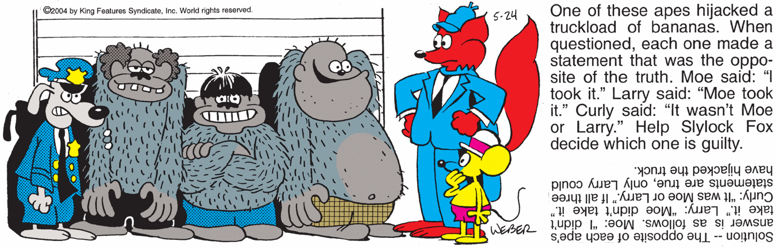 Walrus OCR: One of these apes hijacked a truckload of bananas. When questionedeach one made a statement that was the oppo- site of the truth. Moe said: "I took it." Larry said: "Moe took it." Curly said: "It wasn't Moe or Larry." Help Slylock Fox decide which one is guilty. ©2004 by King Features SyndicateInc. World rights reserved. 5-24 have hijacked the truck. statements are trueonly Larry could Curly: "It was Moe or Larry." If all three take it." Larry: "Moe didn't take it." answer is as follows. Moe: "I didn't I Solution -- The opposite of each ape's One of these apes hijacked a truckload of bananas. When questionedeach one made a statement that was the oppo- site of the truth. Moe said: "I took it." Larry said: "Moe took it." Curly said: "It wasn't Moe or Larry." Help Slylock Fox decide which one is guilty. ©2004 by King Features SyndicateInc. World rights reserved. 5-24 have hijacked the truck. statements are trueonly Larry could Curly: "It was Moe or Larry." If all three take it." Larry: "Moe didn't take it." answer is as follows. Moe: "I didn't I Solution -- The opposite of each ape's