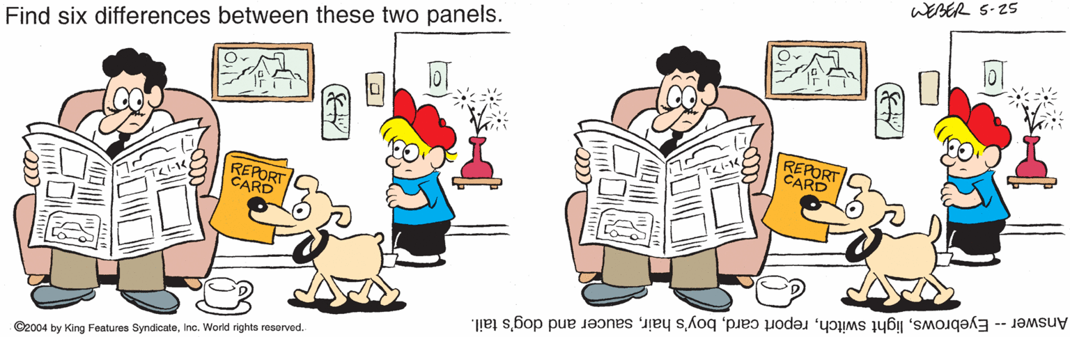 Conversation OCR: WEBER 5-25 Find six differences between these two panels. REPORT CARD REPORT CARD Answer -- Eyebrowssaucer and dog's tail. ©2004 by King Features SyndicateInc. World rights reserved. WEBER 5-25 Find six differences between these two panels. REPORT CARD REPORT CARD Answer -- Eyebrowslight switchreport cardboy's hairsaucer and dog's tail. ©2004 by King Features SyndicateInc. World rights reserved.