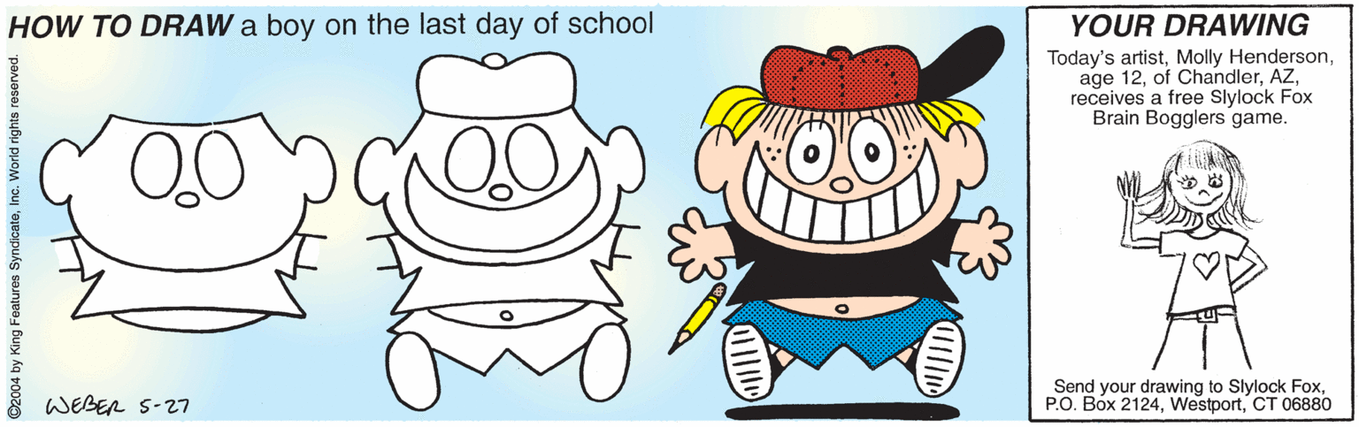 Drawing OCR: HOW TO DRAW a boy on the last day of school YOUR DRAWING Today's artistreceives a free Slylock Fox Brain Bogglers game. WEBER S-27 Send your drawing to Slylock FoxCT 06880 ©2004 by King Features SyndicateInc. World rights reserve HOW TO DRAW a boy on the last day of school YOUR DRAWING Today's artistMolly Hendersonage 12of Chandlerreceives a free Slylock Fox Brain Bogglers game. WEBER S-27 Send your drawing to Slylock FoxP.O. Box 2124CT 06880 ©2004 by King Features SyndicateInc. World rights reserve