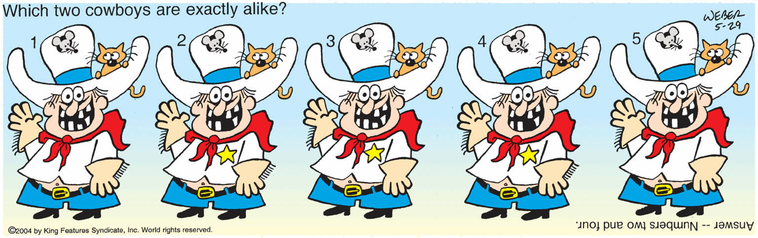 Graphics OCR: Which two cowboys are exactly alike? WEBER 5-29 ©2004 by King Features SyndicateInc. World rights reserved. Answer -- Numbers two and four. Which two cowboys are exactly alike? WEBER 5-29 ©2004 by King Features SyndicateInc. World rights reserved. Answer -- Numbers two and four.