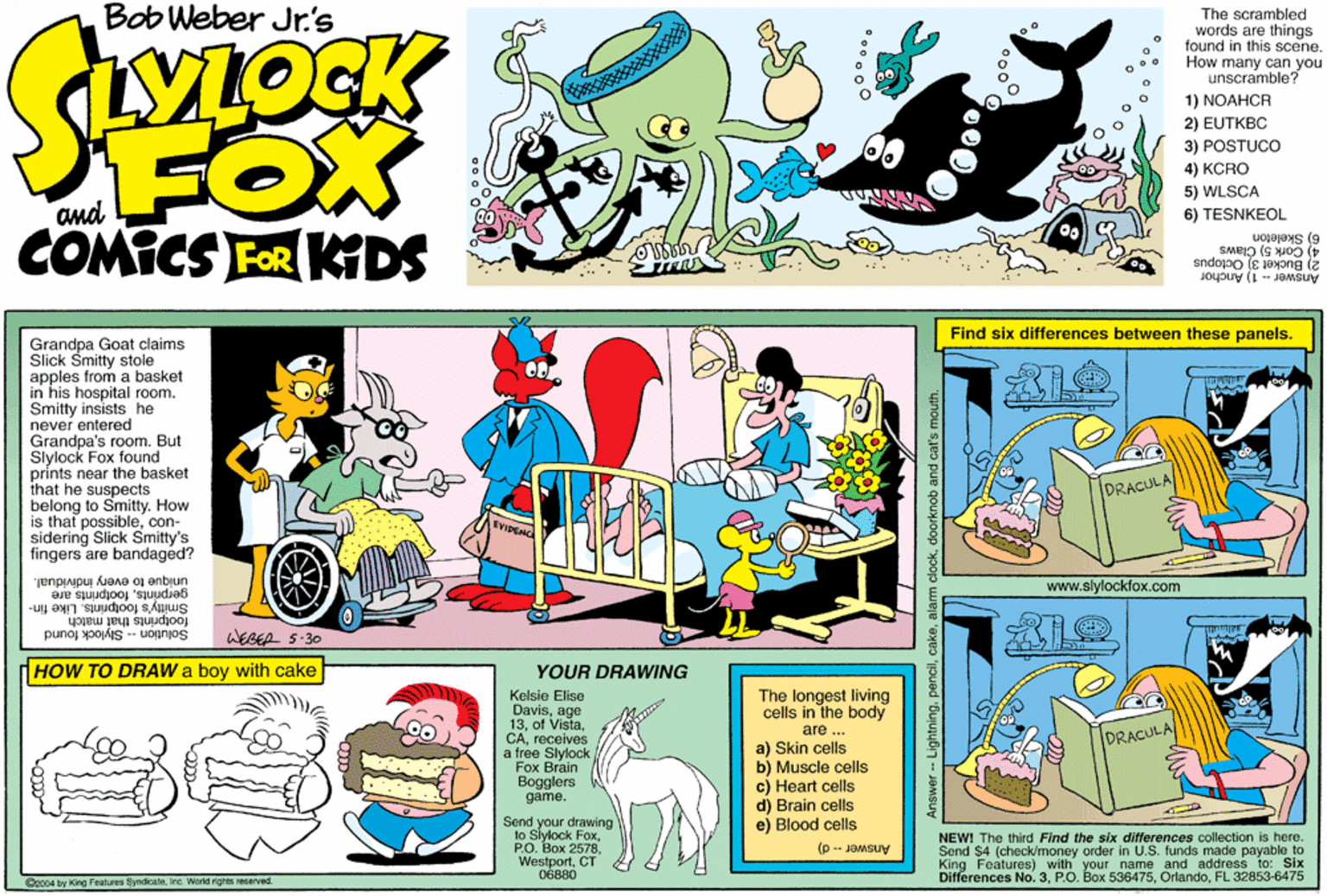 Violet OCR: Bob Weber Jr's The scrambled words are things found in this scene. How many can you unscramble? 1) NOAHCR 2) EUTKBC 3) POSTUCO 4) KCRO FOX COMICS FOR KDS 5) WLSCA and 6) TESNKEOL 6) Skeleton 4) Cork 5) Claws 2) Bucket 3) Octopus Answer - 1) Anchor Find six differences between these panels. Grandpa Goat claims Slick Smitty stole apples from a basket in his hospital room. Smitty insists he never entered Grandpa's roomBut Slylock Fox found prints near the basket that he suspects belong to Smitty. How is that possiblecon- sidering Slick Smitty's fingers are bandaged? DRACULA unique to every individual. gerprintsfootprints are Smitty's footprints. Like fin- WEBER S-30 www.slylockfox.com footprints that match Solution -- Slylock found HOW TO DRAW a boy with cake YOUR DRAWING Kelsie Elise Davisage 13receives a free Slylock "Fox Brain Bogglers game. The longest living cells in the body are DRACULA a) Skin cells b) Muscle cells c) Heart cells d) Brain cells e) Blood cells Send your drawing to Slylock FoxCT OBBBO NEWI The third Find the six differences collection is here. Send $4 (check/money order in U.S. funds made payable to King Features) with your name and address to: Six Differences No. 3FL 32853-6475 (p -- JOMSuy Oz004 by King Features SyndcaleInc. World rights reserved. Answer - Lightningdoorknob and cat's mouth. Bob Weber Jr's The scrambled words are things found in this scene. How many can you unscramble? 1) NOAHCR 2) EUTKBC 3) POSTUCO 4) KCRO FOX COMICS FOR KDS 5) WLSCA and 6) TESNKEOL 6) Skeleton 4) Cork 5) Claws 2) Bucket 3) Octopus Answer - 1) Anchor Find six differences between these panels. Grandpa Goat claims Slick Smitty stole apples from a basket in his hospital room. Smitty insists he never entered Grandpa's roomBut Slylock Fox found prints near the basket that he suspects belong to Smitty. How is that possiblecon- sidering Slick Smitty's fingers are bandaged? DRACULA unique to every individual. gerprintsfootprints are Smitty's footprints. Like fin- WEBER S-30 www.slylockfox.com footprints that match Solution -- Slylock found HOW TO DRAW a boy with cake YOUR DRAWING Kelsie Elise Davisage 13of Vistareceives a free Slylock "Fox Brain Bogglers game. The longest living cells in the body are DRACULA a) Skin cells b) Muscle cells c) Heart cells d) Brain cells e) Blood cells Send your drawing to Slylock Fox??. ??? 2578CT OBBBO NEWI The third Find the six differences collection is here. Send $4 (check/money order in U.S. funds made payable to King Features) with your name and address to: Six Differences No. 3P.O. Box 536475FL 32853-6475 (p -- JOMSuy Oz004 by King Features SyndcaleInc. World rights reserved. Answer - Lightningalarm clockdoorknob and cat's mouth.