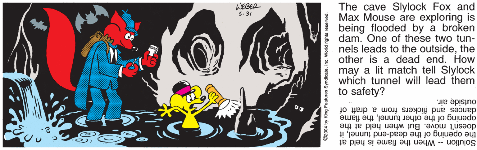 Painting OCR: The cave Slylock Fox and Max Mouse are exploring is being flooded by a broken dam. One of these two tun- nels leads to the outsidethe other is a dead end. How WEGER 5.31 may a lit match tell Slylock which tunnel will lead them to safety? dances and flickers from a draft of opening of the other tunnelthe flame doesn't move. But when held at the the opening of the dead-end tunnelit Solution -- When the flame is held at outside air. ©2004 by King Features SyndicateInc. World rights reserved. The cave Slylock Fox and Max Mouse are exploring is being flooded by a broken dam. One of these two tun- nels leads to the outsidethe other is a dead end. How WEGER 5.31 may a lit match tell Slylock which tunnel will lead them to safety? dances and flickers from a draft of opening of the other tunnelthe flame doesn't move. But when held at the the opening of the dead-end tunnelit Solution -- When the flame is held at outside air. ©2004 by King Features SyndicateInc. World rights reserved.