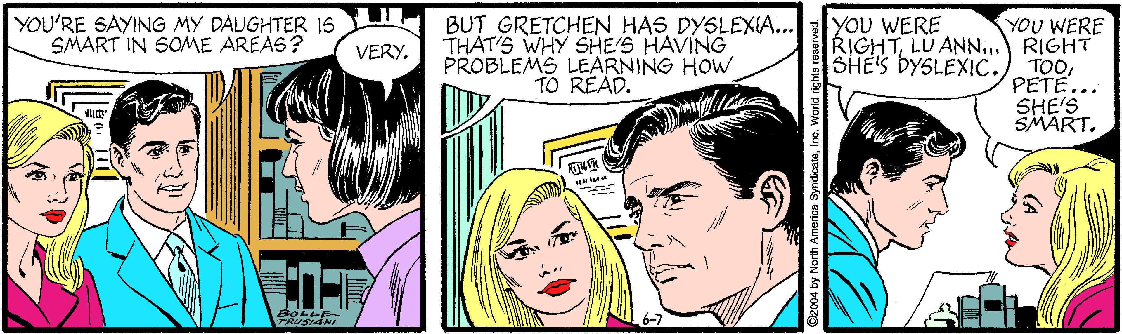 Art OCR: YOU'RE SAYING MY DAUGHTER 1S SMART IN SOME AREAS? THAT'S WHY SHE'S HAVING PROBLEMS LEARNING HOW TO READ. BUT GRETCHEN HAS DYSLEXIA... YOU WERE RIGHTLU ANN... SHE'S DYSLEXIC. YOU WERE RIGHT TOOPETE... SHE'S SMART. VERY. BOLLE TRUSIANI th America SyndicateInc. World rights reserved. YOU'RE SAYING MY DAUGHTER 1S SMART IN SOME AREAS? THAT'S WHY SHE'S HAVING PROBLEMS LEARNING HOW TO READ. BUT GRETCHEN HAS DYSLEXIA... YOU WERE RIGHTLU ANN... SHE'S DYSLEXIC. YOU WERE RIGHT TOOPETE... SHE'S SMART. VERY. BOLLE TRUSIANI th America SyndicateInc. World rights reserved.