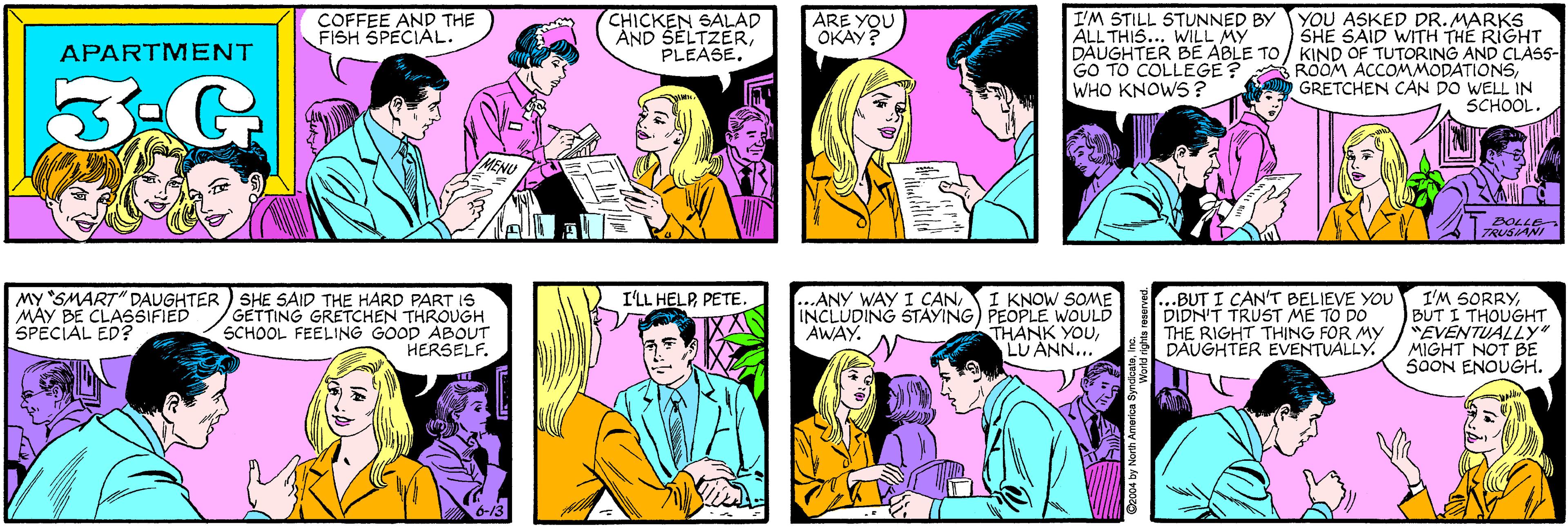 Cartoon OCR: COFFEE AND THE FISH SPECIAL. CHICKEN SALAD AND SELTZERPLEASE. ARE YOU OKAY? APARTMENT 3.G I'M STILL STUNNED BY YOU ASKED DR. MARKS SHE SAID WITH THE RIGHT DAUGHTER BE ABLE TO/ KIND OF TUTORING AND CLÀSS- ROOM ACCOMMODATIONSGRETCHEN CAN DO WELL IN SCHOOL. MY SMART" DAUGHTER MAY BE CLASSIFIED SPECIAL ED? SHE SAID THE HARD PART IS GETTING GRETCHEN THROUGH SCHOOL FEELING GOOD ABOUT HERSELF. ALL THIS... WILL MY GO TO COLLEGE? WHO KNOWS? BOLLE TRUSIANI 6-13 .BUT I CAN'T BELIEVE YOU DIDN'T TRUST ME TO DO THE RIGHT THING FOR MY DAUGHTER EVENTUALLY. I'LL HELPPETE. ...ANY WAY I CANI KNOW SOME INCLUDING STAYING) PEOPLE WOULD THANK YOULU ANN... I'M SORRYBUT I THOUGHT "EVENTUALLY" MIGHT NOT BE SOON ENOUGH. AWAY. ©2004 by North America SyndicaleIr COFFEE AND THE FISH SPECIAL. CHICKEN SALAD AND SELTZERPLEASE. ARE YOU OKAY? APARTMENT 3.G I'M STILL STUNNED BY YOU ASKED DR. MARKS SHE SAID WITH THE RIGHT DAUGHTER BE ABLE TO/ KIND OF TUTORING AND CLÀSS- ROOM ACCOMMODATIONSGRETCHEN CAN DO WELL IN SCHOOL. MY SMART" DAUGHTER MAY BE CLASSIFIED SPECIAL ED? SHE SAID THE HARD PART IS GETTING GRETCHEN THROUGH SCHOOL FEELING GOOD ABOUT HERSELF. ALL THIS... WILL MY GO TO COLLEGE? WHO KNOWS? BOLLE TRUSIANI 6-13 .BUT I CAN'T BELIEVE YOU DIDN'T TRUST ME TO DO THE RIGHT THING FOR MY DAUGHTER EVENTUALLY. I'LL HELPPETE. ...ANY WAY I CANI KNOW SOME INCLUDING STAYING) PEOPLE WOULD THANK YOULU ANN... I'M SORRYBUT I THOUGHT "EVENTUALLY" MIGHT NOT BE SOON ENOUGH. AWAY. ©2004 by North America Syndicale