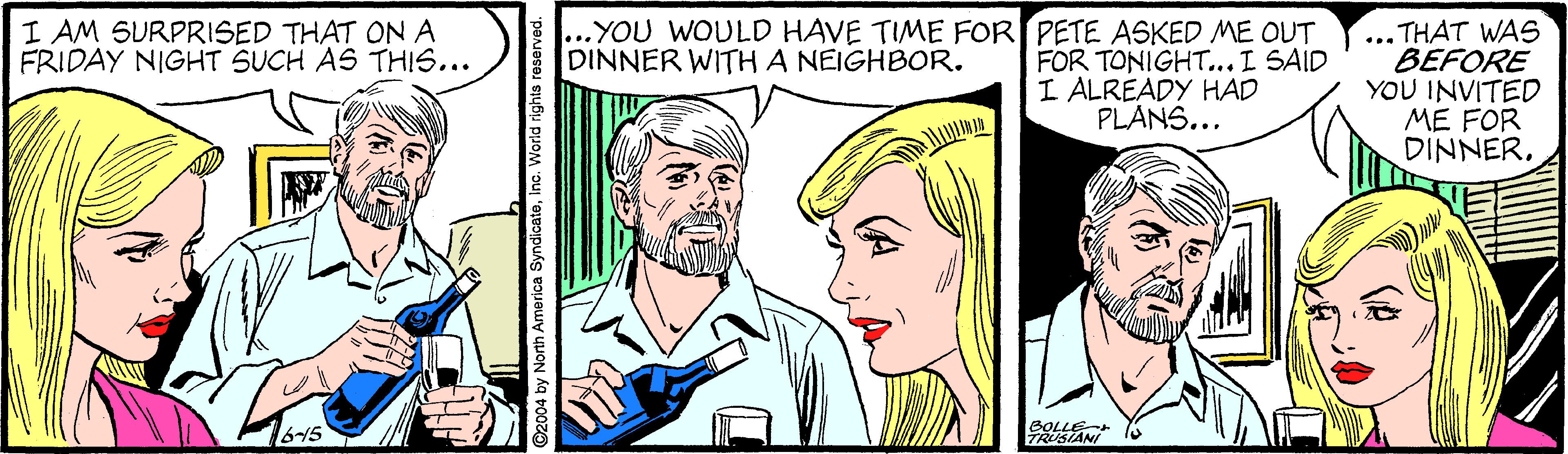 Organism OCR: ... THAT WAS BEFORE YOU INVITED ME FOR DINNER. I AM SURPRISED THAT ONA FRIDAY NIGHT SUCH AS THIS... YOU WOULD HAVE TIME FOR PETE ASKED ME OUT DINNER WITH A NEIGHBOR. FOR TONIGHT...I SAID I ALREADY HAD PLANS... 6-15 BOLLE TRUSIANS ©2004 by North America SyndicateInc. World right ... THAT WAS BEFORE YOU INVITED ME FOR DINNER. I AM SURPRISED THAT ONA FRIDAY NIGHT SUCH AS THIS... YOU WOULD HAVE TIME FOR PETE ASKED ME OUT DINNER WITH A NEIGHBOR. FOR TONIGHT...I SAID I ALREADY HAD PLANS... 6-15 BOLLE TRUSIANS ©2004 by North America SyndicateInc. World right