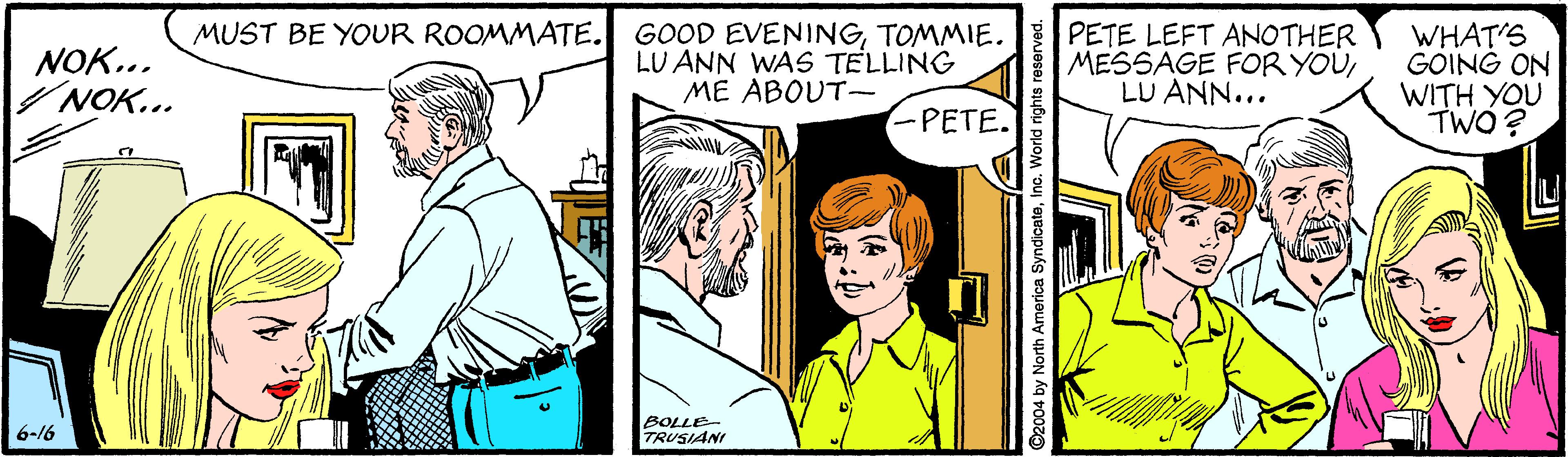 Comic book OCR: GOOD EVENINGTOMMIE. PETE LEFT ANOTHER LU ANN WAS TELLING ME ABOUT- MUST BE YOUR ROOMMATE. NOK.. /NOK... WHAT'S GOING ON WITH YOU TWO ? MESSAGE FOR YOULU ANN... PETE. BOLLE TRUSIANI 6-16 ©2004 by North America SyndicateIno. World rights reserved. GOOD EVENINGTOMMIE. PETE LEFT ANOTHER LU ANN WAS TELLING ME ABOUT- MUST BE YOUR ROOMMATE. NOK.. /NOK... WHAT'S GOING ON WITH YOU TWO ? MESSAGE FOR YOULU ANN... PETE. BOLLE TRUSIANI 6-16 ©2004 by North America SyndicateIno. World rights reserved.