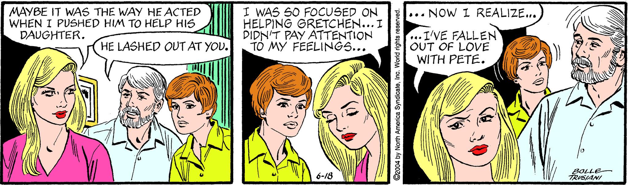 Art OCR: MAYBE IT WAS THE WAY HE ACTED WHEN I PUSHED HIM TO HELP HIS DAUGHTER. I WAS SO FOCUSED ON HELPING GRETCHEN... I DIDN'T PAY ATTENTION TO MY FEELINGS... ... NOW I REALIZE... ...I'VE FALLEN OUT OF LOVE WITH PETE. HE LASHED OUT AT YOU. 6-18 BOLLE- TRUSIANI ©2004 by North America SyndicateInc. World rights reserved. MAYBE IT WAS THE WAY HE ACTED WHEN I PUSHED HIM TO HELP HIS DAUGHTER. I WAS SO FOCUSED ON HELPING GRETCHEN... I DIDN'T PAY ATTENTION TO MY FEELINGS... ... NOW I REALIZE... ...I'VE FALLEN OUT OF LOVE WITH PETE. HE LASHED OUT AT YOU. 6-18 BOLLE- TRUSIANI ©2004 by North America SyndicateInc. World rights reserved.