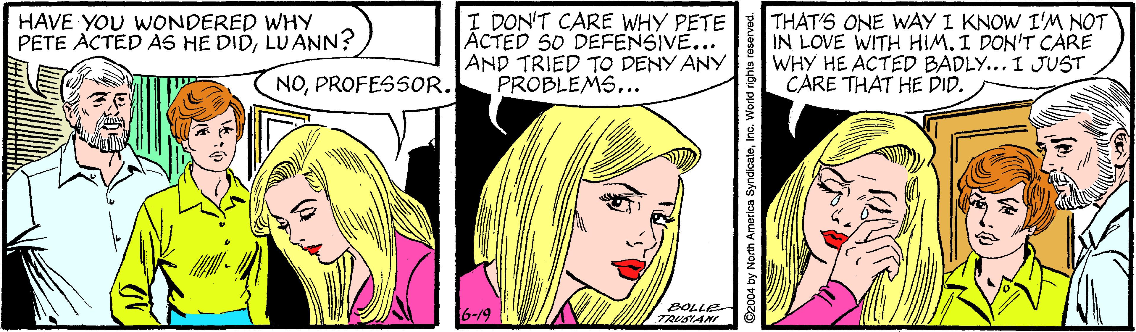 Line OCR: I DON'T CARE WHY PETE ACTED SO DEFENSIVE... AND TRIED TO DENY ANY PROBLEMS... THAT'S ONE WAY I KNOW I'M NOT IN LOVE WITH HIM. I DON'T CARE WHY HE ACTED BADLY... I JUST CARE THAT HE DID. HAVE YOU WONDERED WHY PETE ACTED AS HE DIDLU ANN? NOPROFESSOR. 6-19 " BOLLE TRUSIANI ©2004 by North America SyndicateInc. World rights resorved. I DON'T CARE WHY PETE ACTED SO DEFENSIVE... AND TRIED TO DENY ANY PROBLEMS... THAT'S ONE WAY I KNOW I'M NOT IN LOVE WITH HIM. I DON'T CARE WHY HE ACTED BADLY... I JUST CARE THAT HE DID. HAVE YOU WONDERED WHY PETE ACTED AS HE DIDLU ANN? NOPROFESSOR. 6-19 " BOLLE TRUSIANI ©2004 by North America SyndicateInc. World rights resorved.