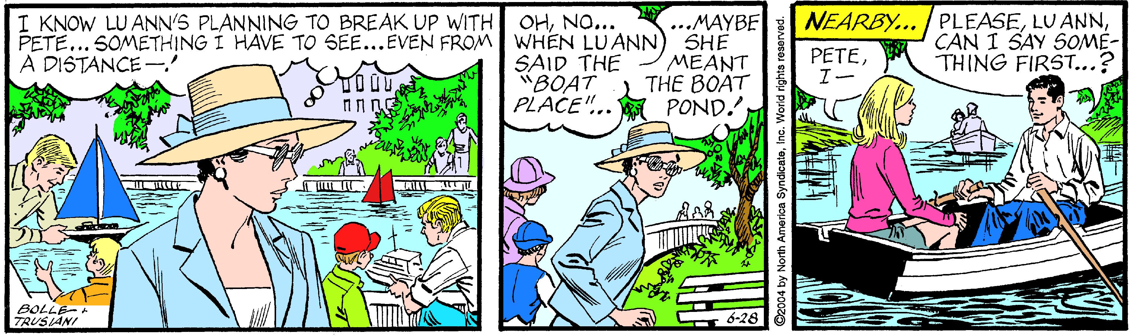 Hat OCR: ...MAYBE PETE... SOMETHING I HAVE TO SEE...EVEN FROM WHEN LUANN) SHE MEANT THE BOAT POND. I KNOW LU ANN'S PLANNING TO BREAK UP WITH NEARBY... PLEASECAN I SAY SOME- OHNO... A DISTANCE-' PETETHING FIRST...? SAID THE "BOAT PLACE".. TOOU TRUSIANI 6-28 ©2004 by North America SyndicateInc. World rights resen ...MAYBE PETE... SOMETHING I HAVE TO SEE...EVEN FROM WHEN LUANN) SHE MEANT THE BOAT POND. I KNOW LU ANN'S PLANNING TO BREAK UP WITH NEARBY... PLEASELU ANNCAN I SAY SOME- OHNO... A DISTANCE-' PETETHING FIRST...? SAID THE "BOAT PLACE".. TOOU TRUSIANI 6-28 ©2004 by North America SyndicateInc. World rights resen