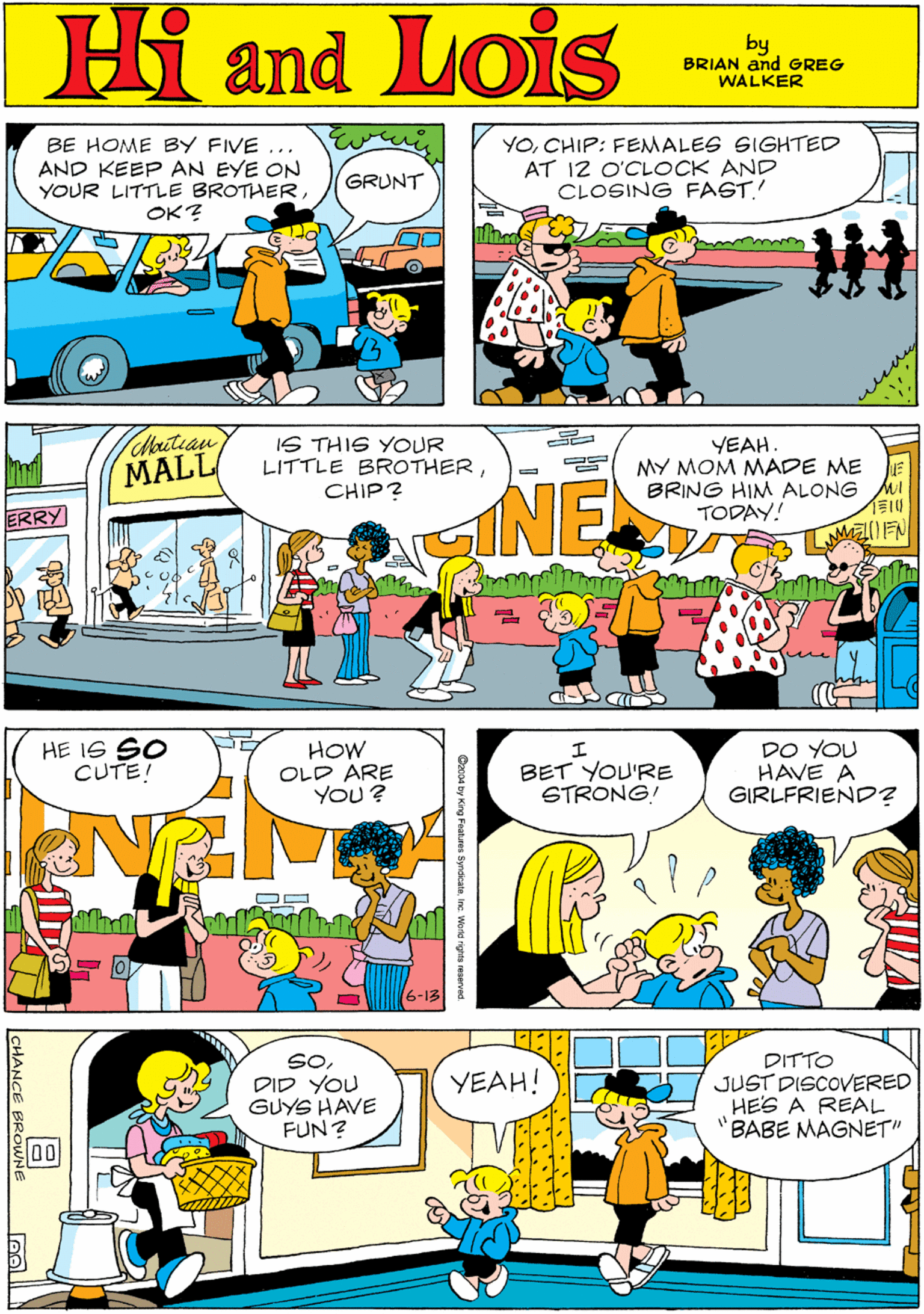 Rectangle OCR: Hi Lois BE HOME BY FIVE ... AND KEEP AN EYE ON YOUR LITTLE BROTHERCHIP: FEMALES SIGHTED AT 12 O'CLOCK AND CLOSING FAGT! GRUNT OK? and! by BRIAN and GREG WALKER wenng Chautean MALL IS THIS YOUR LITTLE BROTHERCHIP? YEAH MY MOM MADE ME BRING HIM ALONG TODAY! NE HE I6 SO CUTE! HOW OLD ARE YOU ? ERRY BET YOU'RE STRONG! DO YOU HAVE A GIRLFRIEND? SODID YOU GUYS HAVE FUN? DITTO JUST DISCOVERED HES A REAL "BABE MAGNET" YEAH! 0 CHANCE BROWN Ozco4 by King Features SyndkateInc. World rirea seserve Hi Lois BE HOME BY FIVE ... AND KEEP AN EYE ON YOUR LITTLE BROTHERCHIP: FEMALES SIGHTED AT 12 O'CLOCK AND CLOSING FAGT! GRUNT OK? and! by BRIAN and GREG WALKER wenng Chautean MALL IS THIS YOUR LITTLE BROTHERCHIP? YEAH MY MOM MADE ME BRING HIM ALONG TODAY! NE HE I6 SO CUTE! HOW OLD ARE YOU ? ERRY BET YOU'RE STRONG! DO YOU HAVE A GIRLFRIEND? SODID YOU GUYS HAVE FUN? DITTO JUST DISCOVERED HES A REAL "BABE MAGNET" YEAH! 0 CHANCE BROWN Ozco4 by King Features SyndkateInc. World rirea seserve