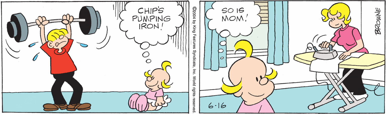 Font OCR: CHIP'S PUMPING IRON! SO IS MOM! 6.16 BROWNE ©2004 by King Features SyndicateWorld rights reses CHIP'S PUMPING IRON! SO IS MOM! 6.16 BROWNE ©2004 by King Features SyndicateWorld rights reses