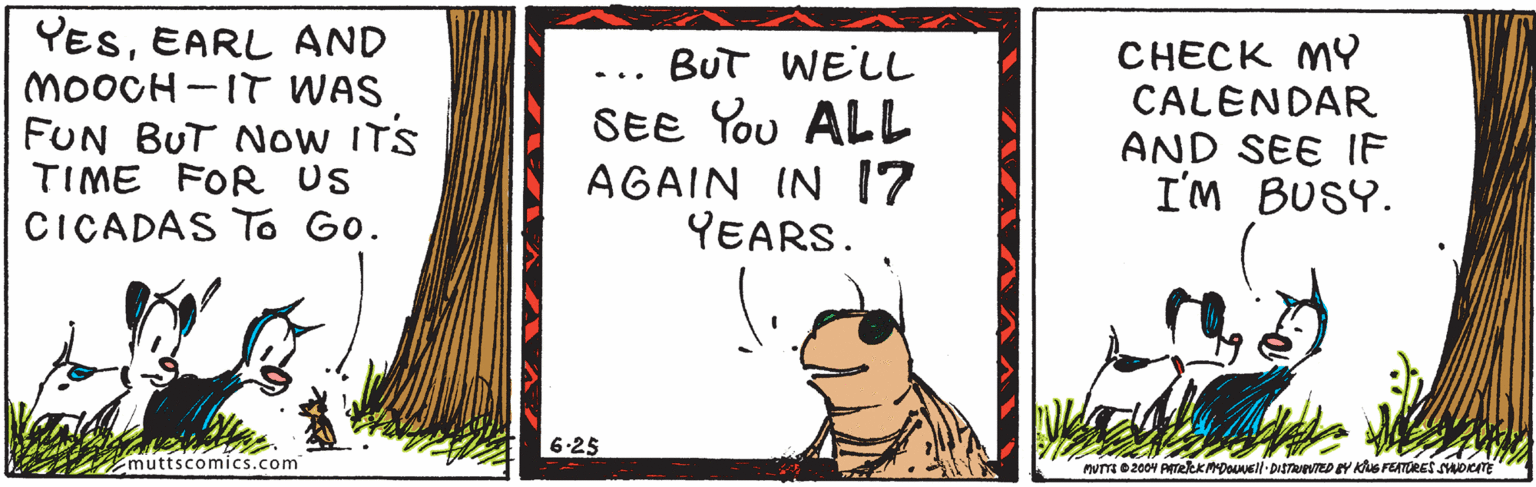 Line OCR: YESEARL AND MOOCH -IT WAS FUN BUT Now ITS TIME FOR US CICADAS TO Go. CHECK MY CALENDAR AND SEE IF I'M BUSY. BUT WELL ... SEE You ALL AGAIN IN I7 YEARS. 6-25 muttscomics.com YESEARL AND MOOCH -IT WAS FUN BUT Now ITS TIME FOR US CICADAS TO Go. CHECK MY CALENDAR AND SEE IF I'M BUSY. BUT WELL ... SEE You ALL AGAIN IN I7 YEARS. 6-25 muttscomics.com