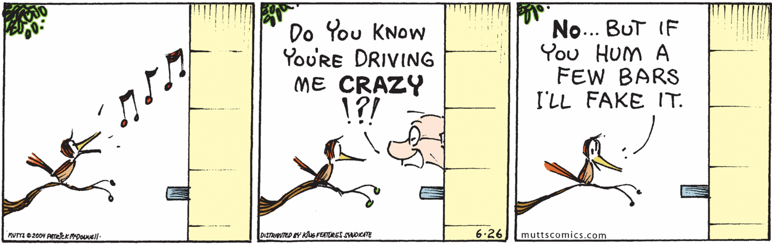 Art OCR: Do You KNow YoU'RE DRIVING ME CRAZY !?! No... BuT IF You HUM A FEW BARS I'LL FAKE IT. DISTRAVTED Y Ks FETORES SAOCIME 6.26 muttscomics.com Do You KNow YoU'RE DRIVING ME CRAZY !?! No... BuT IF You HUM A FEW BARS I'LL FAKE IT. DISTRAVTED Y Ks FETORES SAOCIME 6.26 muttscomics.com