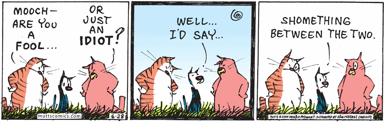Event OCR: OR JUST AN IDIOT! MOOCH - ARE You A FOOL... WEL?.. I'D SAY.. SHOMETHING BETWEEN THE TWO. :? muttscomics.com 16.28 MuTa 02004 ATekkMDouvell-DISTRUPVTED Y Kus FETRES SDCITE OR JUST AN IDIOT! MOOCH - ARE You A FOOL... WEL ? .. I'D SAY.. SHOMETHING BETWEEN THE TWO. :? muttscomics.com 16.28 MuTa 02004 ATekkMDouvell-DISTRUPVTED Y Kus FETRES SDCITE