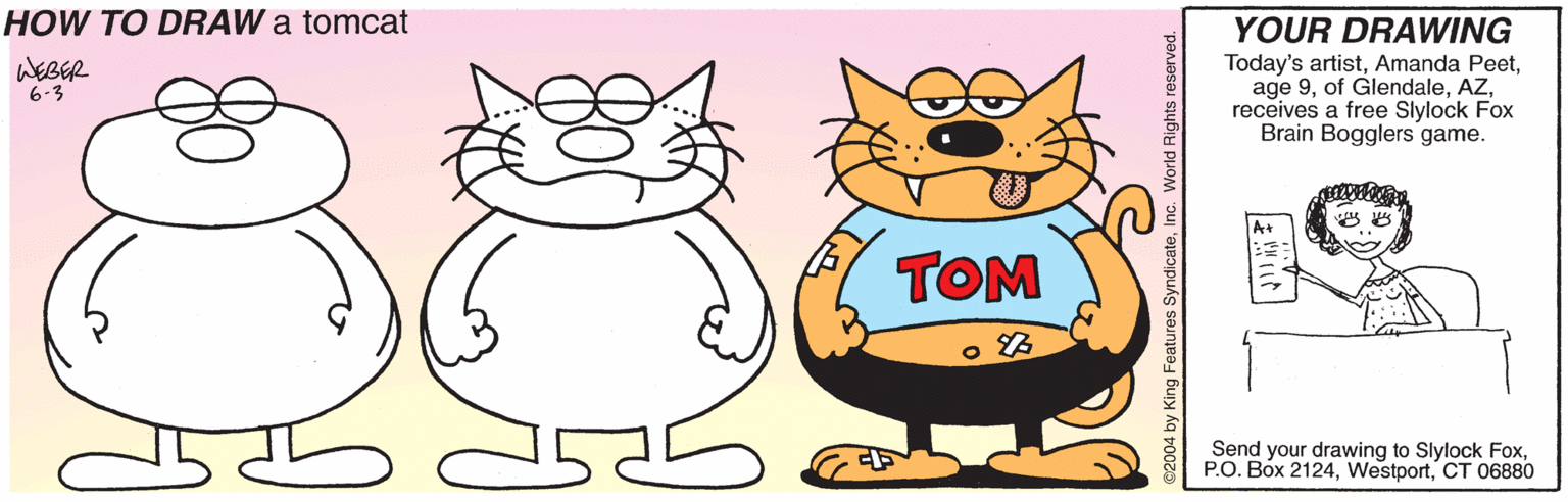 Animation OCR: HOW TO DRAW a tomcat YOUR DRAWING Today's artistreceives a free Slylock Fox Brain Bogglers game. WEBER 6-3 A+ TOM Send your drawing to Slylock FoxCT 06880 eatures SyndicateInc. V HOW TO DRAW a tomcat YOUR DRAWING Today's artistAmanda Peetage 9of Glendalereceives a free Slylock Fox Brain Bogglers game. WEBER 6-3 A+ TOM Send your drawing to Slylock FoxP.O. Box 2124CT 06880 eatures SyndicateInc. V