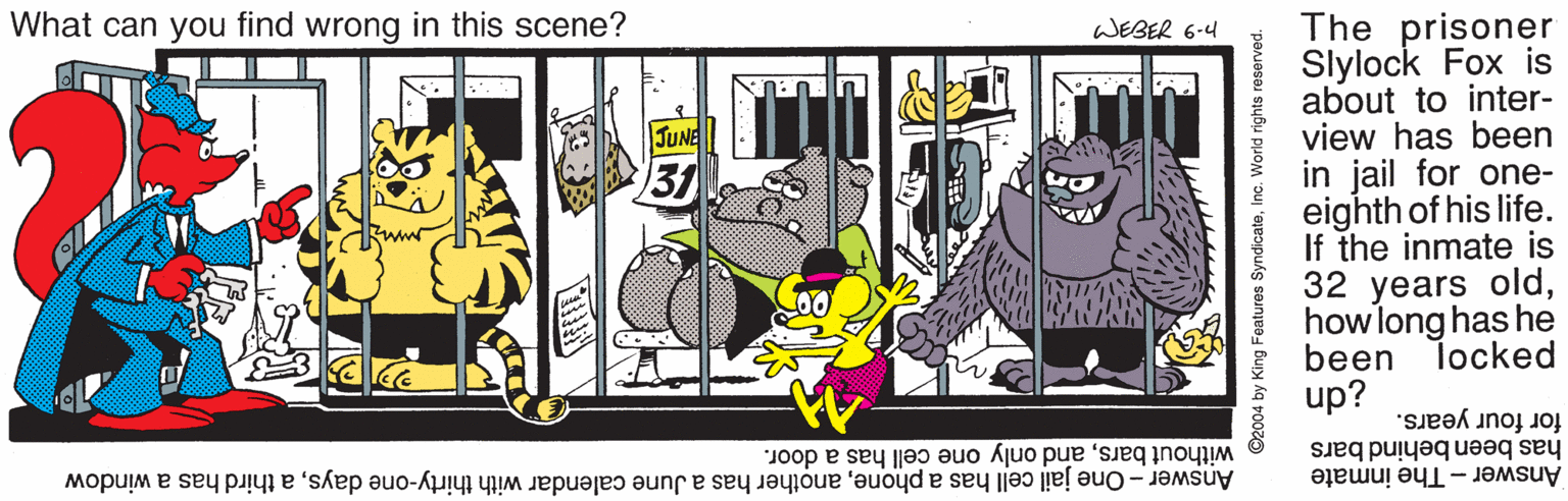 Art OCR: What can you find wrong in this scene? The prisoner Slylock Fox is about to inter- view has been in jail for one- eighth of his life. If the inmate is 32 years oldhowlong has he been locked up? WEBER 6-4 JUNE 31 without barsand only one cell has a door. Answer - One jail cell has a phonea third has a window for four years. has been behind bars Answer - The inmate ©2004 by King Features SyndicateInc. World rights reserved. What can you find wrong in this scene? The prisoner Slylock Fox is about to inter- view has been in jail for one- eighth of his life. If the inmate is 32 years oldhowlong has he been locked up? WEBER 6-4 JUNE 31 without barsand only one cell has a door. Answer - One jail cell has a phoneanother has a June calendar with thirty-one daysa third has a window for four years. has been behind bars Answer - The inmate ©2004 by King Features SyndicateInc. World rights reserved.