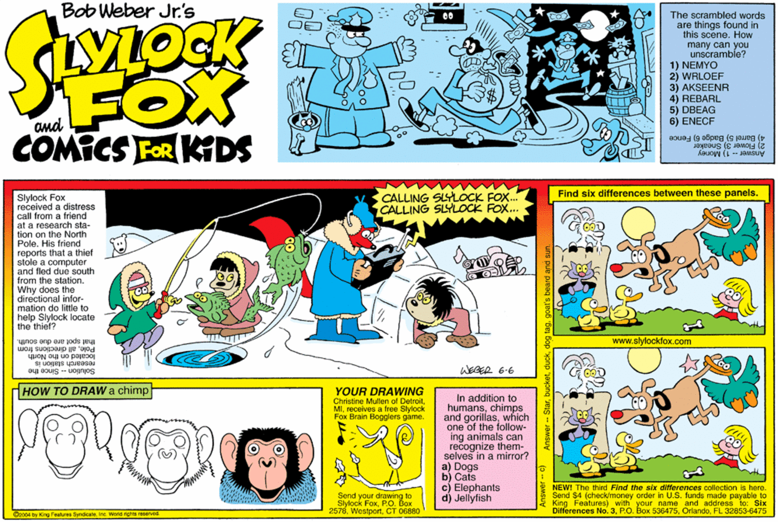 Graphics OCR: Bob Weber Jr's FOX COMICS FOR KTDS YLOCK The scrambled words are things found in this scene. How many can you unscramble? 1) NEMYO 2) WRLOEF 3) AKSEENR 4) REBARL 5) DBEAG 6) ENECF and 2) Flower 3) Sneaker 4) Barrel 5) Badge 6) Fence Answer -- 1) Money Find six differences between these panels. CALLING SLYLOCK FOX. CALLING SLYLOCK FOX... Slylock Fox received a distress call from a friend at a research sta- tion on the North Pole. His friend reports that a thief stole a computer and fled due south from the station. Why does the directional infor- mation do little to help Slylock locate the thief? that spot are due south. Poleall directions from www.slylockfox.com yuON o uo pajBo research station is Solution - Since the WEGER 6-6 HOW TO DRAW a chimp YOUR DRAWING Christine Mullen of Detroitreceives a free Slylock Fox Brain Bogglers game. In addition to humanschimps and gorillaswhich one of the follow- ing animals can recognize them- selves in a mirror? a) Dogs b) Cats c) Elephants d) Jellyfish Send your drawing to Slylock FoxP.O. Box 2578CT 06880 * NEWI The third Find the six differences collection is here. Send $4 (check/money order in U.S. funds made payable to King Features) with your name and address to: Six Differences No. 3FL 32853-6475 2004 by King Fealures SyndicaleIna. World rights reserved. Answer - c) Answer - Stargoat's beard and sun. Bob Weber Jr's FOX COMICS FOR KTDS YLOCK The scrambled words are things found in this scene. How many can you unscramble? 1) NEMYO 2) WRLOEF 3) AKSEENR 4) REBARL 5) DBEAG 6) ENECF and 2) Flower 3) Sneaker 4) Barrel 5) Badge 6) Fence Answer -- 1) Money Find six differences between these panels. CALLING SLYLOCK FOX. CALLING SLYLOCK FOX... Slylock Fox received a distress call from a friend at a research sta- tion on the North Pole. His friend reports that a thief stole a computer and fled due south from the station. Why does the directional infor- mation do little to help Slylock locate the thief? that spot are due south. Poleall directions from www.slylockfox.com yuON o uo pajBo research station is Solution - Since the WEGER 6-6 HOW TO DRAW a chimp YOUR DRAWING Christine Mullen of Detroitreceives a free Slylock Fox Brain Bogglers game. In addition to humanschimps and gorillaswhich one of the follow- ing animals can recognize them- selves in a mirror? a) Dogs b) Cats c) Elephants d) Jellyfish Send your drawing to Slylock FoxP.O. Box 2578CT 06880 * NEWI The third Find the six differences collection is here. Send $4 (check/money order in U.S. funds made payable to King Features) with your name and address to: Six Differences No. 3P.O. Box 536475FL 32853-6475 2004 by King Fealures SyndicaleIna. World rights reserved. Answer - c) Answer - Stardog taggoat's beard and sun.