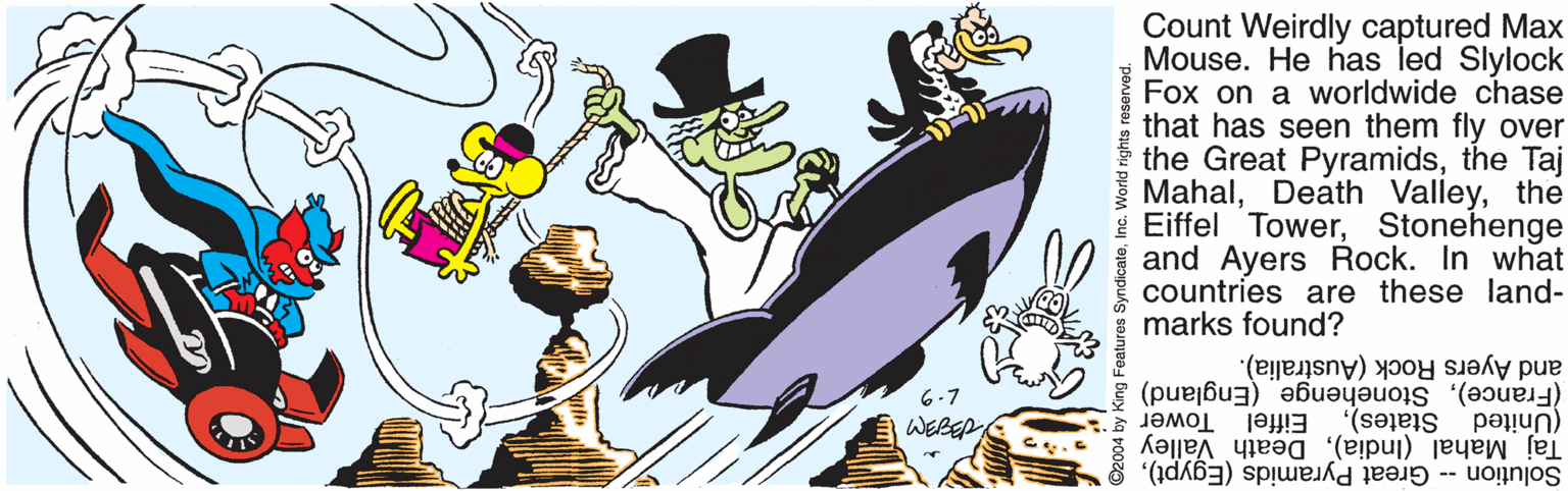 Fictional character OCR: Count Weirdly captured Max Mouse. He has led Slylock Fox on a worldwide chase that has seen them fly over the Great Pyramidsthe Taj Mahalthe * Eiffel TowerStonehenge and Ayers Rock. In what countries are these land- marks found? and Ayers Rock (Australia). (France)Stonehenge (England) (United 6-7 Tower Taj Mahal (India)Death Valley WEBEP Eiffel States)Inc. World rights reserved. Count Weirdly captured Max Mouse. He has led Slylock Fox on a worldwide chase that has seen them fly over the Great Pyramidsthe Taj MahalDeath Valleythe * Eiffel TowerStonehenge and Ayers Rock. In what countries are these land- marks found? and Ayers Rock (Australia). (France)Stonehenge (England) (United 6-7 Tower Taj Mahal (India)Death Valley WEBEP Eiffel States)Solution -- Great Pyramids (Egypt)O2004 by King Features SyndicateInc. World rights reserved.