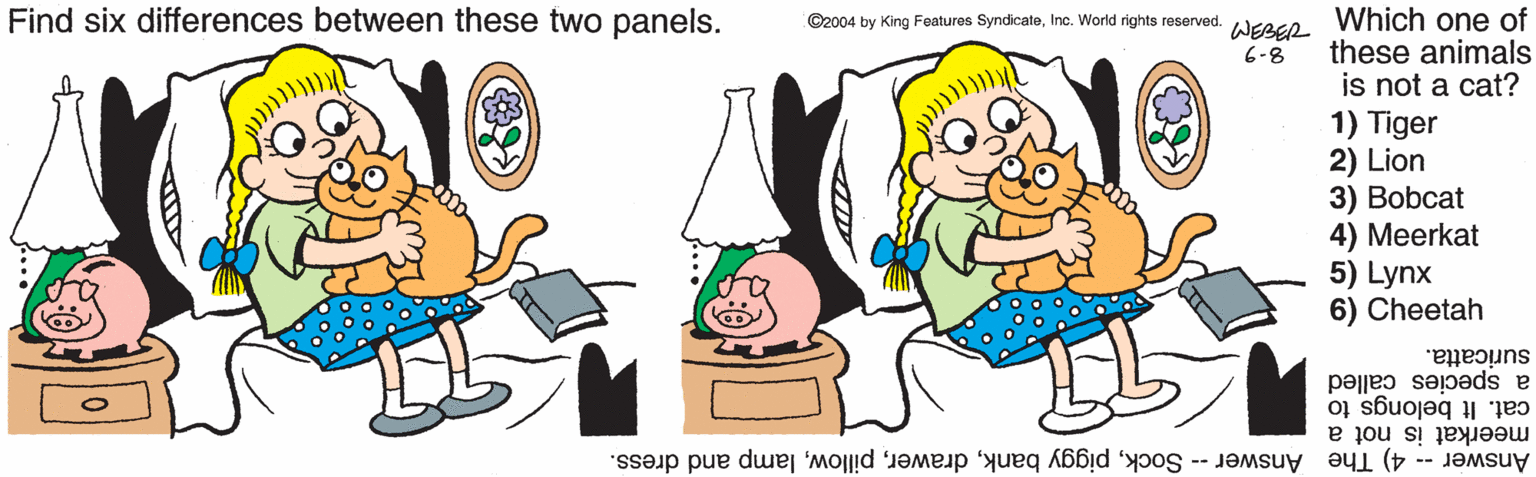Clip art OCR: Find six differences between these two panels. Which one of these animals is not a cat? 1) Tiger 2) Lion 3) Bobcat 4) Meerkat 5) Lynx 6) Cheetah ©2004 by King Features SyndicateInc. World rights reserved. WEBER 6-8 suricatta. cat. It belongs to a species called Answer -- 4) The Answer -- Socklamp and dress. meerkat is not a Find six differences between these two panels. Which one of these animals is not a cat? 1) Tiger 2) Lion 3) Bobcat 4) Meerkat 5) Lynx 6) Cheetah ©2004 by King Features SyndicateInc. World rights reserved. WEBER 6-8 suricatta. cat. It belongs to a species called Answer -- 4) The Answer -- Sockpiggy banklamp and dress. meerkat is not a