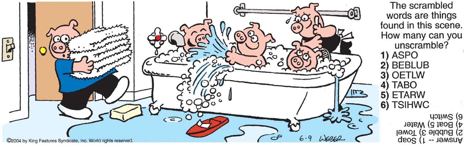 Rectangle OCR: The scrambled words are things found in this scene. How many can you unscramble? 1) ASPO 2) BEBLUB 3) OETLW 4) ???? 5) ETARW 6) TSIHWC 6) Switch 4) Boat 5) Water 2) Bubble 3) Towel ©2004 by King Features SyndicateInc. World rights reserved. 6.9 WEBER Answer -- 1) Soap The scrambled words are things found in this scene. How many can you unscramble? 1) ASPO 2) BEBLUB 3) OETLW 4) ???? 5) ETARW 6) TSIHWC 6) Switch 4) Boat 5) Water 2) Bubble 3) Towel ©2004 by King Features SyndicateInc. World rights reserved. 6.9 WEBER Answer -- 1) Soap