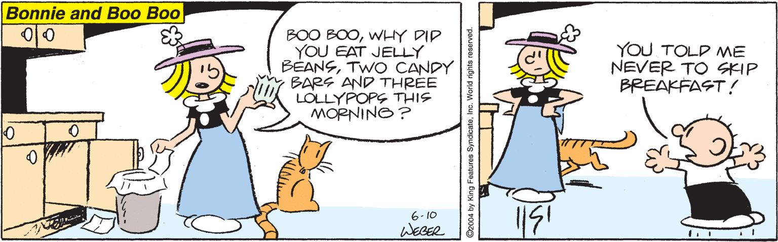 Animated cartoon OCR: Bonnie and Boo Boo ?0 BOO BOOWHY DID YOU EAT JELLY BÉANSTWO CANDY BARS AND THREE LOLLYPOPS THIS MORNING? YOU TOLD ME NEVER TO SKIP BREAKFAST! 6- 10 WEGER 92004 by King Features SyndicateInc. We Bonnie and Boo Boo ? 0 BOO BOOWHY DID YOU EAT JELLY BÉANSTWO CANDY BARS AND THREE LOLLYPOPS THIS MORNING? YOU TOLD ME NEVER TO SKIP BREAKFAST! 6- 10 WEGER 92004 by King Features SyndicateInc. We