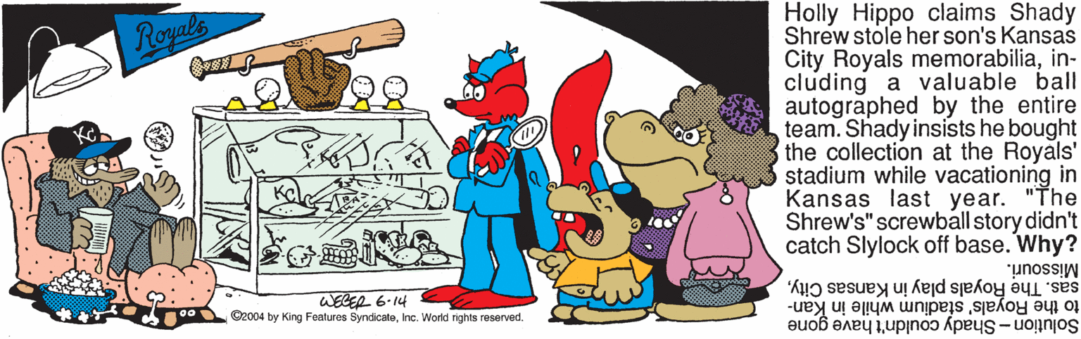Art OCR: Holly Hippo claims Shady Shrew stole her son's Kansas City Royals memorabiliain- cluding a valuable ball autographed by the entire team. Shady insists he bought the collection at the Royals' stadium while vacationing in Kansas last year. "The Shrew's" screwball story didn't catch Slylock off base. Why? Royals Missouri. WEGER 6.14 ©2004 by King Features SyndicateInc. World rights reserved. sas. The Royals play in Kansas Cityto the Royals' stadium while in Kan- Solution - Shady couldn't have gone Holly Hippo claims Shady Shrew stole her son's Kansas City Royals memorabiliain- cluding a valuable ball autographed by the entire team. Shady insists he bought the collection at the Royals' stadium while vacationing in Kansas last year. "The Shrew's" screwball story didn't catch Slylock off base. Why? Royals Missouri. WEGER 6.14 ©2004 by King Features SyndicateInc. World rights reserved. sas. The Royals play in Kansas Cityto the Royals' stadium while in Kan- Solution - Shady couldn't have gone