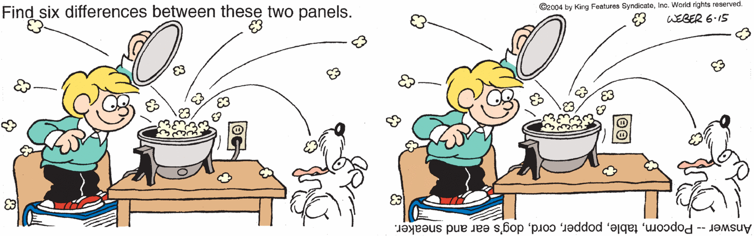 Cook OCR: Find six differences between these two panels. C2004 by King Features SyndicateInc. World rights reserved. WEBER 6.15 Answer - Popcorndog's ear and sneaker. Find six differences between these two panels. C2004 by King Features SyndicateInc. World rights reserved. WEBER 6.15 Answer - Popcorndog's ear and sneaker.