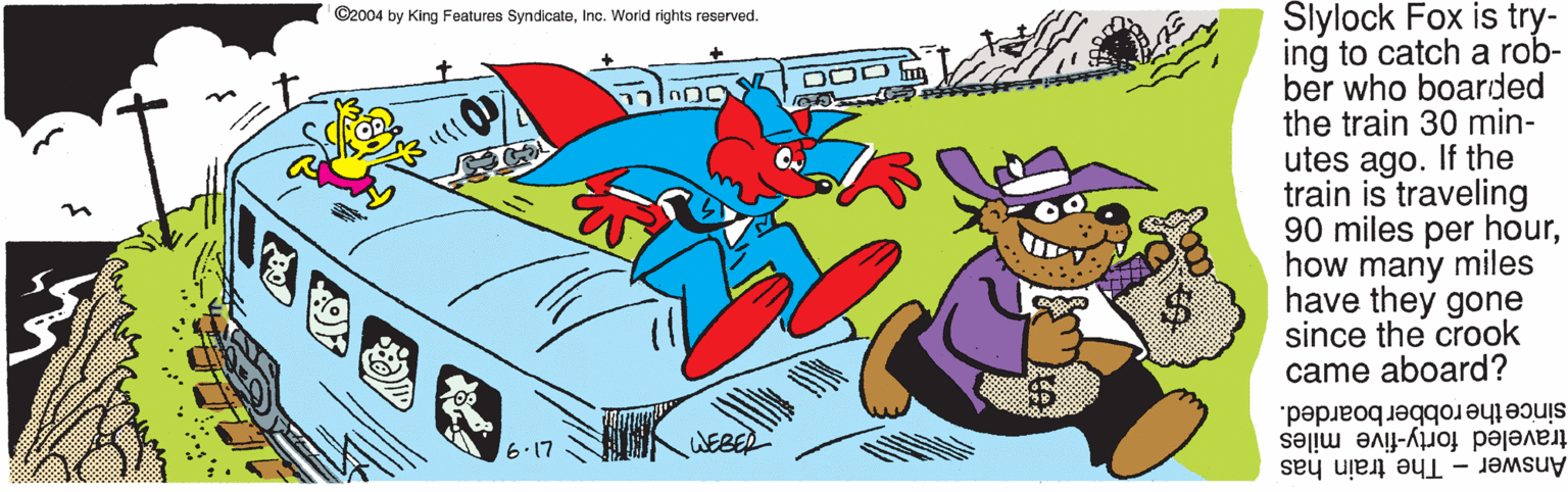 Costume hat OCR: Slylock Fox is try- ing to catch a rob- ber who boarded the train 30 min- utes ago. If the train is traveling 90 miles per hourhow many miles have they gone since the crook came aboard? ©2004 by King Features SyndicateInc. World rights reserved. DOD m since the robber boarded. traveled forty-five miles Answer The train has 6.17 WE Slylock Fox is try- ing to catch a rob- ber who boarded the train 30 min- utes ago. If the train is traveling 90 miles per hourhow many miles have they gone since the crook came aboard? ©2004 by King Features SyndicateInc. World rights reserved. DOD m since the robber boarded. traveled forty-five miles Answer The train has 6.17 WE