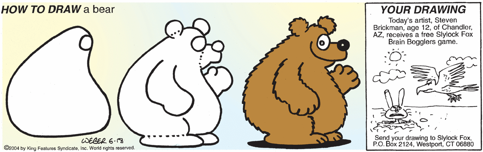Happy OCR: YOUR DRAWING Today's artistSteven Brickmanreceives a free Slylock Fox Brain Bogglers game. HOW TO DRAW a bear WEGER 6-8 ©2004 by King Features SyndicateInc. World rights reserved. Send your drawing to Slylock FoxCT 06880 YOUR DRAWING Today's artistSteven Brickmanage 12of Chandlerreceives a free Slylock Fox Brain Bogglers game. HOW TO DRAW a bear WEGER 6-8 ©2004 by King Features SyndicateInc. World rights reserved. Send your drawing to Slylock FoxP.O. Box 2124CT 06880
