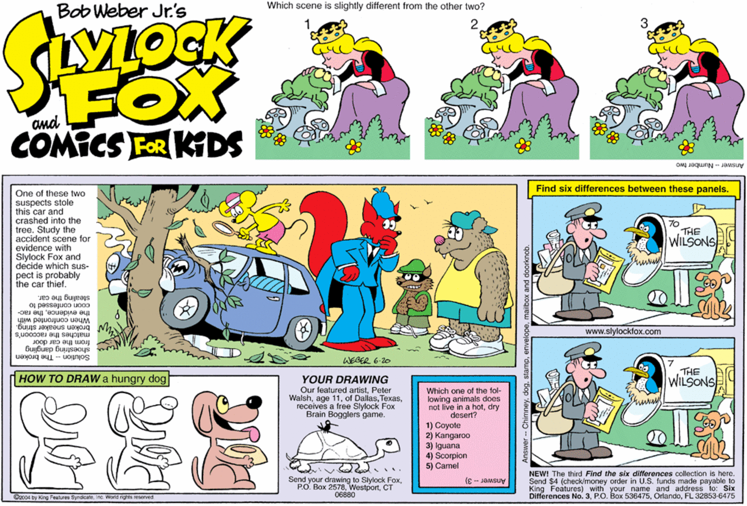 Rectangle OCR: Bob Weber Jr.'s Which scene is slightly different from the other two? FOX COMICS FOR KTDS and Answer- Number two Find six differences between these panels. One of these two suspects stole this car and crashed into the tree. Study the accident scene for 70 THE WILSONS evidence with Slylock Fox and decide which sus- pect is probably the car thief. stealing the car. coon confessed to the evidencethe rac- broken sneaker string. When confronted with www.slylockfox.com Joop matches the raccoon's from the car shoestring dangling Solution -- The broken WEGER 6-20 HOW TO DRAW a hungry dog THE WILSONS YOUR DRAWING Our featured artistPeter Walshreceives a free Slylock Fox Brain Bogglers game. Which one of the fol- lowing animals does not live in a hotdry desert? 1) Coyote 2) Kangaroo 3) Iguana 4) Scorpion 5) Camel Send your drawing to Slylock FoxCT 06880 NEW! The third Find the six differences collection is here. Send $4 (check/money order in U.S. funds made payable to King Features) with your name and address to: Six Differences No. 3FL 32853-6475 Answer - 3) Dac04 by King Features SyndicateInc. Worid rights reserved - Chimneymalbox and d Bob Weber Jr.'s Which scene is slightly different from the other two? FOX COMICS FOR KTDS and Answer- Number two Find six differences between these panels. One of these two suspects stole this car and crashed into the tree. Study the accident scene for 70 THE WILSONS evidence with Slylock Fox and decide which sus- pect is probably the car thief. stealing the car. coon confessed to the evidencethe rac- broken sneaker string. When confronted with www.slylockfox.com Joop matches the raccoon's from the car shoestring dangling Solution -- The broken WEGER 6-20 HOW TO DRAW a hungry dog THE WILSONS YOUR DRAWING Our featured artistPeter Walshage 11of Dallasreceives a free Slylock Fox Brain Bogglers game. Which one of the fol- lowing animals does not live in a hotdry desert? 1) Coyote 2) Kangaroo 3) Iguana 4) Scorpion 5) Camel Send your drawing to Slylock FoxP.O. Box 2578CT 06880 NEW! The third Find the six differences collection is here. Send $4 (check/money order in U.S. funds made payable to King Features) with your name and address to: Six Differences No. 3P.O. Box 536475FL 32853-6475 Answer - 3) Dac04 by King Features SyndicateInc. Worid rights reserved - Chimneymalbox and d
