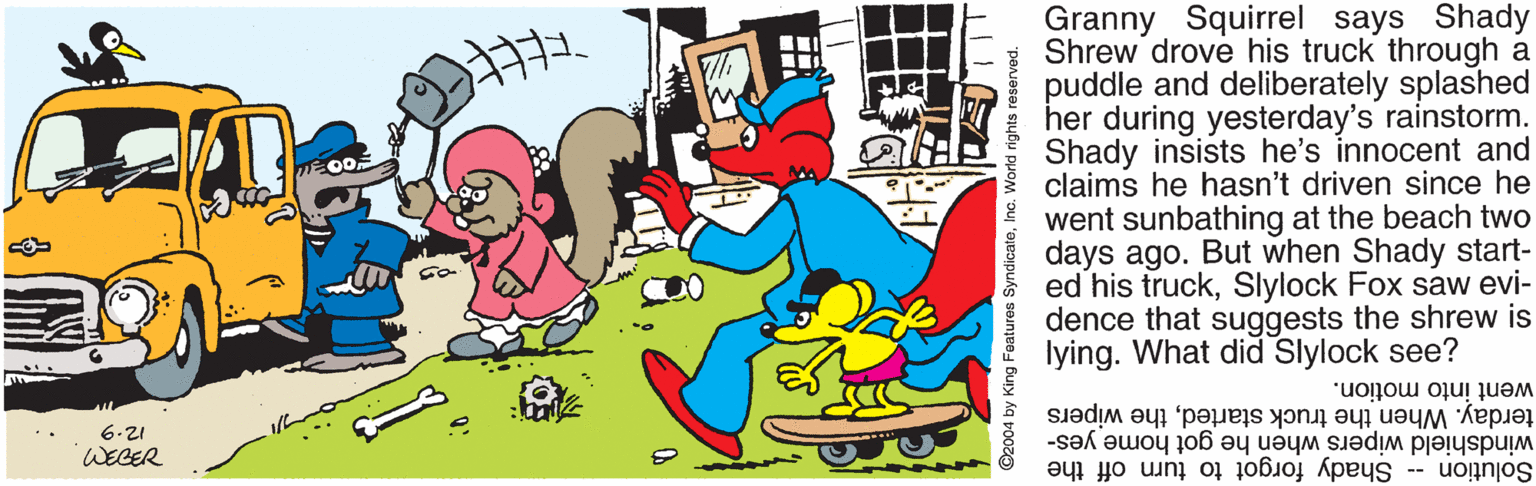 Interaction OCR: Granny Squirrel says Shady Shrew drove his truck through a puddle and deliberately splashed her during yesterday's rainstorm. Shady insists he's innocent and claims he hasn't driven since he went sunbathing at the beach two days ago. But when Shady start- ed his truckSlylock Fox saw evi- dence that suggests the shrew is lying. What did Slylock see? terday. When the truck startedthe wipers went into motion. 6.21 WEGER Solution -- Shady forgot to turn off the windshield wipers when he got home yes- ©2004 by King Faatures SyndicateInc. V Granny Squirrel says Shady Shrew drove his truck through a puddle and deliberately splashed her during yesterday's rainstorm. Shady insists he's innocent and claims he hasn't driven since he went sunbathing at the beach two days ago. But when Shady start- ed his truckSlylock Fox saw evi- dence that suggests the shrew is lying. What did Slylock see? terday. When the truck startedthe wipers went into motion. 6.21 WEGER Solution -- Shady forgot to turn off the windshield wipers when he got home yes- ©2004 by King Faatures SyndicateInc. V