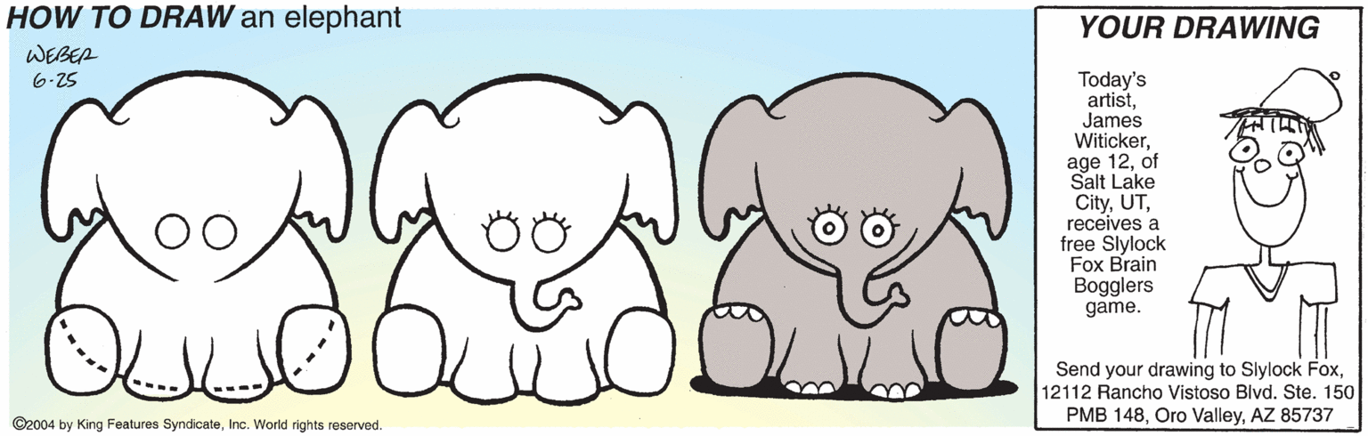 Elephants and Mammoths OCR: HOW TO DRAW an elephant YOUR DRAWING WEBEA Today's artistJames Witickerof Salt Lake Cityreceives a free Slylock Fox Brain Bogglers game. 6-25 Send your drawing to Slylock Fox12112 Rancho Vistoso Bivd. Ste. 150 PMB 148AZ 85737 ©2004 by King Features SyndicateInc. World rights reserved. HOW TO DRAW an elephant YOUR DRAWING WEBEA Today's artistJames Witickerage 12of Salt Lake Cityreceives a free Slylock Fox Brain Bogglers game. 6-25 Send your drawing to Slylock Fox12112 Rancho Vistoso Bivd. Ste. 150 PMB 148Oro ValleyAZ 85737 ©2004 by King Features SyndicateInc. World rights reserved.