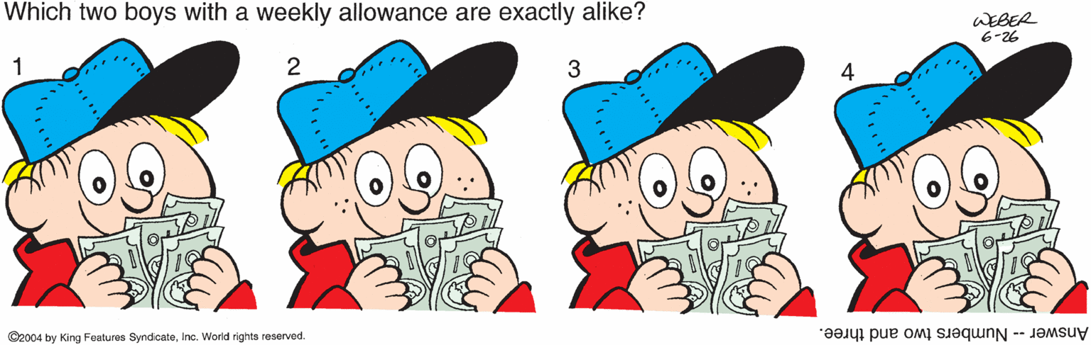 Fiction OCR: Which two boys with a weekly allowance are exactly alike? WEBER 6-26 4 ©2004 by King Features SyndicateInc. World rights reserved. Answer -- Numbers two and three. Which two boys with a weekly allowance are exactly alike? WEBER 6-26 4 ©2004 by King Features SyndicateInc. World rights reserved. Answer -- Numbers two and three.