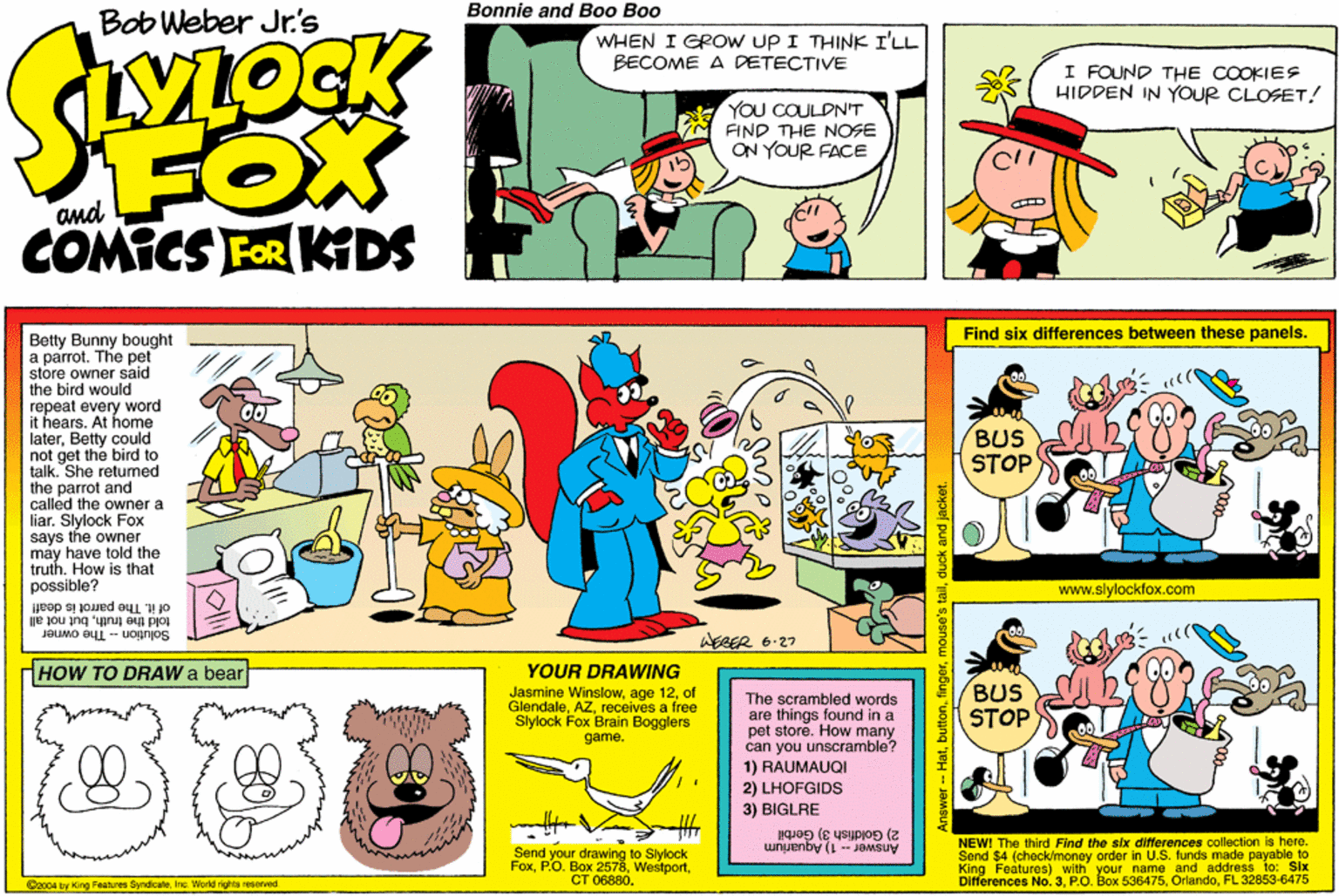 Sharing OCR: Bonnie and Boo Boo Bob Weber Jr's WHEN I GROW UP I THINK I'LL BECOME A DETECTIVE I FOUND THE COOKIES HIDDEN IN YOUR CLOSET! YOU COULDN'T FIND THE NOSE ON YOUR FACE FOX COMICS FOR KDS Find six differences between these panels. Betty Bunny bought a parrot. The pet store owner said the bird would repeat every word it hears. At home laterBetty could not get the bird to talk. She retumed the parrot and called the owner a liar. Slylock Fox says the owner may have tokld the truth. How is that possible? of it. The parrot is deafl BUS STOP www.slylockfox.com JBUMO eui -- Uognjos told the truthbut not all WEBER 6-27 HOW TO DRAW a bear YOUR DRAWING Jasmine Winslowof Glendalerecelves a free Slylock Fox Brain Bogglers game. The scrambled words are things found in a pet store. How many can you unscramble? 1) RAUMAUQI 2) LHOFGIDS BUS STOP 3) BIGLRE 2) Goldfish 3) Gerbil Send your drawing to Slylock FoxCT 06880. NEWI The third Find the six dfferences colleclion Is here. Send $4 (check/money order in U.S. funds made payable to King Features) with your name and address to: Six Differences No. 3FL 32853-6475 Answer - 1) Aquarium O2004 by King Features SyndicateInc World rights reserved Anewer - Hatduck and jacket. Bonnie and Boo Boo Bob Weber Jr's WHEN I GROW UP I THINK I'LL BECOME A DETECTIVE I FOUND THE COOKIES HIDDEN IN YOUR CLOSET! YOU COULDN'T FIND THE NOSE ON YOUR FACE FOX COMICS FOR KDS Find six differences between these panels. Betty Bunny bought a parrot. The pet store owner said the bird would repeat every word it hears. At home laterBetty could not get the bird to talk. She retumed the parrot and called the owner a liar. Slylock Fox says the owner may have tokld the truth. How is that possible? of it. The parrot is deafl BUS STOP www.slylockfox.com JBUMO eui -- Uognjos told the truthbut not all WEBER 6-27 HOW TO DRAW a bear YOUR DRAWING Jasmine Winslowage 12of Glendalerecelves a free Slylock Fox Brain Bogglers game. The scrambled words are things found in a pet store. How many can you unscramble? 1) RAUMAUQI 2) LHOFGIDS BUS STOP 3) BIGLRE 2) Goldfish 3) Gerbil Send your drawing to Slylock FoxP.O. Box 2578CT 06880. NEWI The third Find the six dfferences colleclion Is here. Send $4 (check/money order in U.S. funds made payable to King Features) with your name and address to: Six Differences No. 3PO. Box 536475FL 32853-6475 Answer - 1) Aquarium O2004 by King Features SyndicateInc World rights reserved Anewer - Hatmouse's tailduck and jacket.