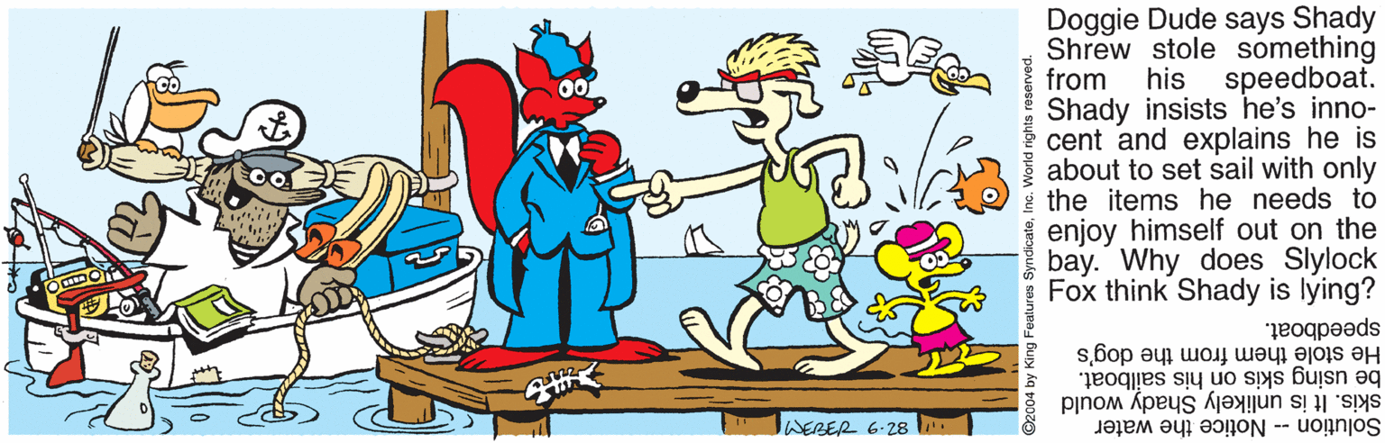 Gesture OCR: Doggie Dude says Shady Shrew stole something from Shady insists he's inno- cent and explains he is about to set sail with only i the items he needs to enjoy himself out on the bay. Why does Slylock Fox think Shady is lying? his speedboat. speedboat. He stole them from the dog's be using skis on his sailboat. skis. It is unlikely Shady would Solution -- Notice the water WERER 6.28 2004 by King F Doggie Dude says Shady Shrew stole something from Shady insists he's inno- cent and explains he is about to set sail with only i the items he needs to enjoy himself out on the bay. Why does Slylock Fox think Shady is lying? his speedboat. speedboat. He stole them from the dog's be using skis on his sailboat. skis. It is unlikely Shady would Solution -- Notice the water WERER 6.28 2004 by King F