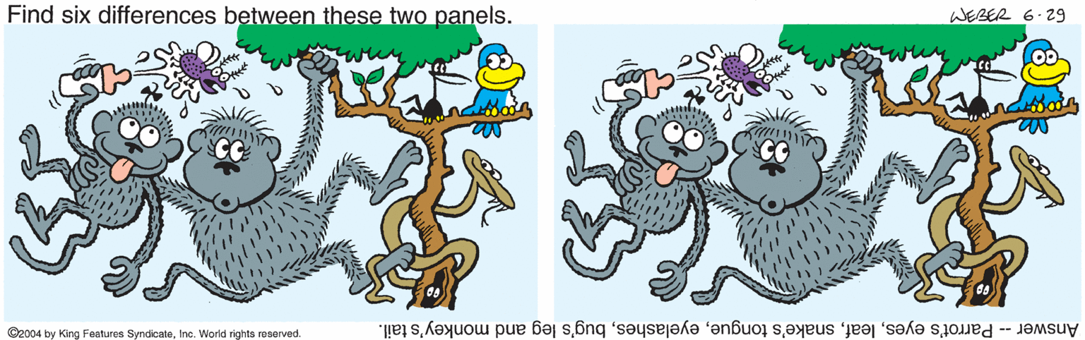 Tail OCR: Find six differences between these two panels. WEBER 6.29 ©2004 by King Features SyndicateInc. World rights reserved. Answer -- Parrot's eyesbug's leg and monkey's tail. Find six differences between these two panels. WEBER 6.29 ©2004 by King Features SyndicateInc. World rights reserved. Answer -- Parrot's eyessnake's tonguebug's leg and monkey's tail.