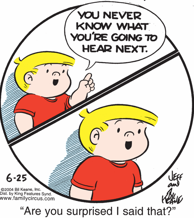 Organ OCR: YOU NEVER KNOW WHAT. YOU'RE GOING TO HEAR NEXT. 6-25 an ©2004 Bil KeaneInc. Dist. by King Features Synd. www.familycircus.com "Are you surprised I said that?" YOU NEVER KNOW WHAT. YOU'RE GOING TO HEAR NEXT. 6-25 an ©2004 Bil KeaneInc. Dist. by King Features Synd. www.familycircus.com "Are you surprised I said that?"