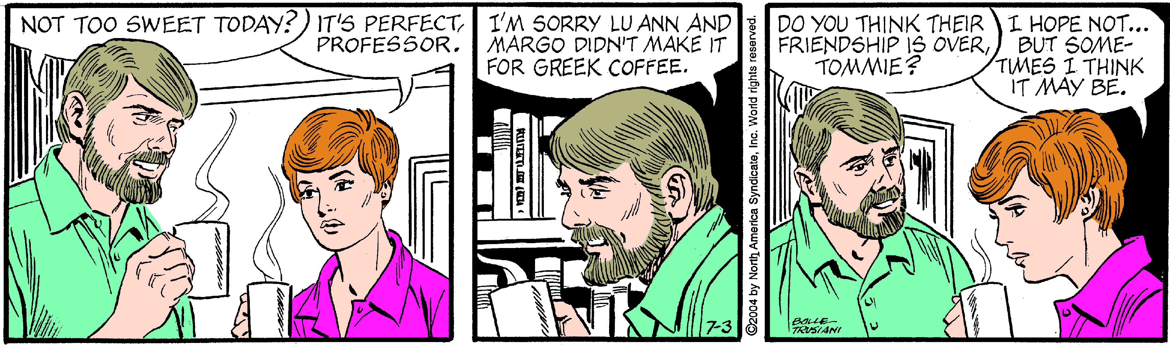 Organ OCR: NOT TOO SWEET TODAY?) IT'S PERFECTI'M SORRY LU ANN AND MARGO DIDN'T MAKE IT FOR GREEK COFFEE. DO YOU THINK THEIR FRIENDSHIP IS OVERTOMMIE? I HOPE NOT... BUT SOME- TMES I THINK IT MAY BE. PROFESSOR. RSIANI 2004 by North America SyndicateIc. World rights i NOT TOO SWEET TODAY?) IT'S PERFECTI'M SORRY LU ANN AND MARGO DIDN'T MAKE IT FOR GREEK COFFEE. DO YOU THINK THEIR FRIENDSHIP IS OVERTOMMIE? I HOPE NOT... BUT SOME- TMES I THINK IT MAY BE. PROFESSOR. RSIANI 2004 by North America SyndicateIc. World rights i