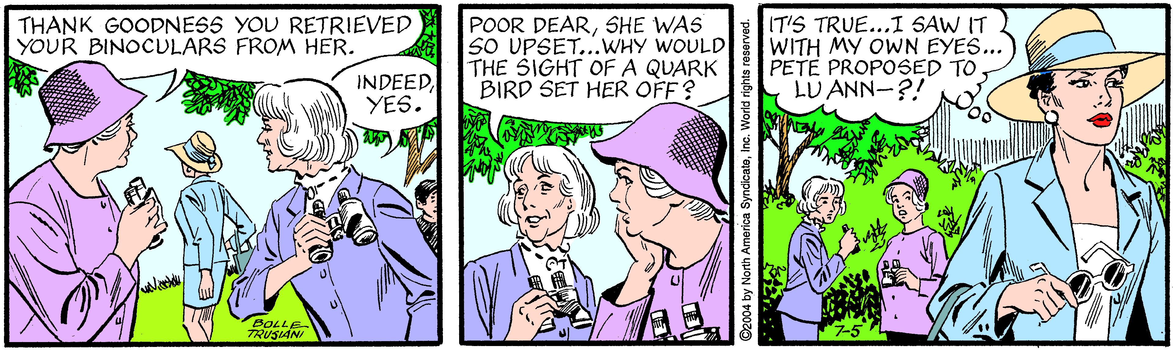 Publication OCR: THANK GOODNESS YOU RETRIEVED YOUR BINOCULARS FROM HER. POOR DEARSHE WAS SO UPSET...WHY WOULD THE SIGHT OF A QUARK BIRD SET HER OFF ? IT'S TRUE...I SAW IT WITH MY OWN EYES... PETE PROPOSED TO. LU ANN-?! INDEEDYES. BOLLE TRUSIANI 2004 by North America SyndicateInc. World rights reservec THANK GOODNESS YOU RETRIEVED YOUR BINOCULARS FROM HER. POOR DEARSHE WAS SO UPSET...WHY WOULD THE SIGHT OF A QUARK BIRD SET HER OFF ? IT'S TRUE...I SAW IT WITH MY OWN EYES... PETE PROPOSED TO. LU ANN-?! INDEEDYES. BOLLE TRUSIANI 2004 by North America SyndicateInc. World rights reservec