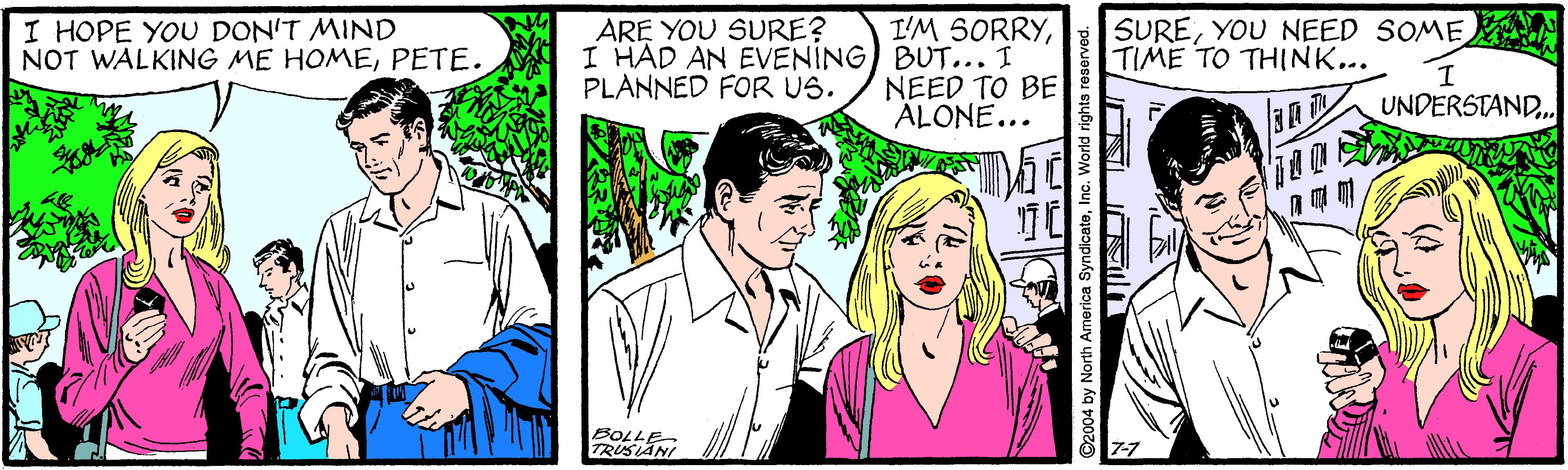 Cartoon OCR: I HOPE YOU DON'T MIND NOT WALKING ME HOMEPETE. I'M SORRYI HAD AN EVENING) BUT... I NEED TO BE ALONE... SUREYOU NEED SOME TIME TO THINK... ARE YOU SURE? PLANNED FOR US. UNDERSTAND.. BOLLE TRUSIANI 2004 by North America SyndicateInc. World righta reserved. I HOPE YOU DON'T MIND NOT WALKING ME HOMEPETE. I'M SORRYI HAD AN EVENING) BUT... I NEED TO BE ALONE... SUREYOU NEED SOME TIME TO THINK... ARE YOU SURE? PLANNED FOR US. UNDERSTAND.. BOLLE TRUSIANI 2004 by North America SyndicateInc. World righta reserved.