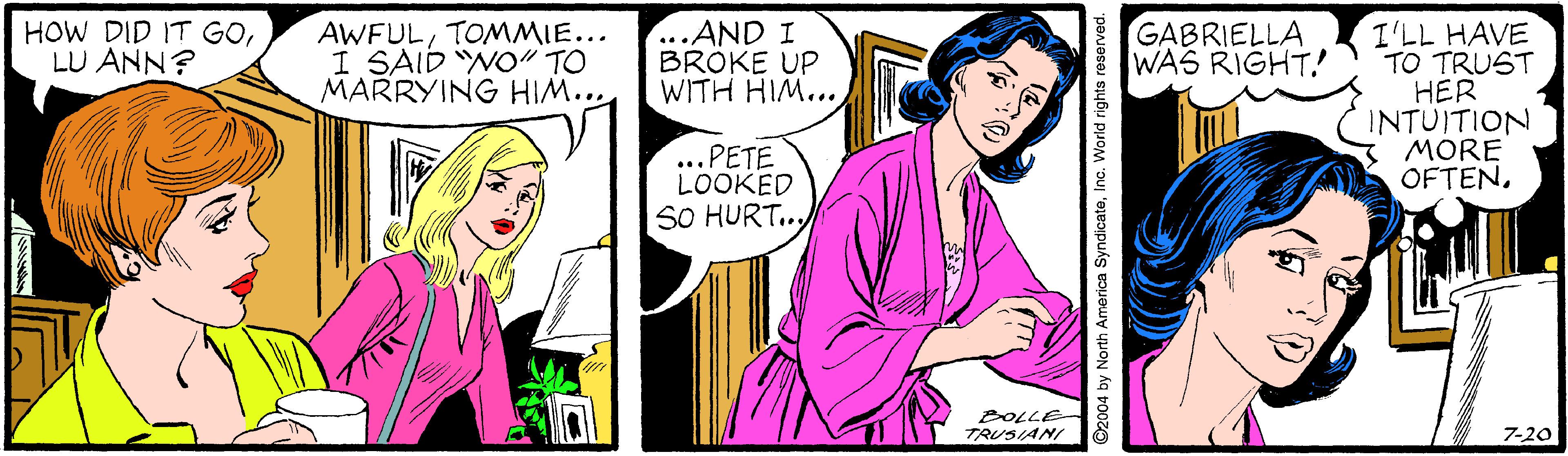 Happy OCR: HOW DID IT GOLU ANN? AWFULTOMMIE... I SAID "NO" TO MARRYING HIM... ...AND I BRÖKE UP WITH HIM... GABRIELLA WAS RIGHT! I'LL HAVE TO TRUST HER INTUITION MORE OFTEN. ...PETE LOOKED SO HURT.. TRUSIANI LOLE 7-20 ©2004 by North America SyndicateInc. World rights reserved. HOW DID IT GOLU ANN? AWFULTOMMIE... I SAID "NO" TO MARRYING HIM... ...AND I BRÖKE UP WITH HIM... GABRIELLA WAS RIGHT! I'LL HAVE TO TRUST HER INTUITION MORE OFTEN. ...PETE LOOKED SO HURT.. TRUSIANI LOLE 7-20 ©2004 by North America SyndicateInc. World rights reserved.