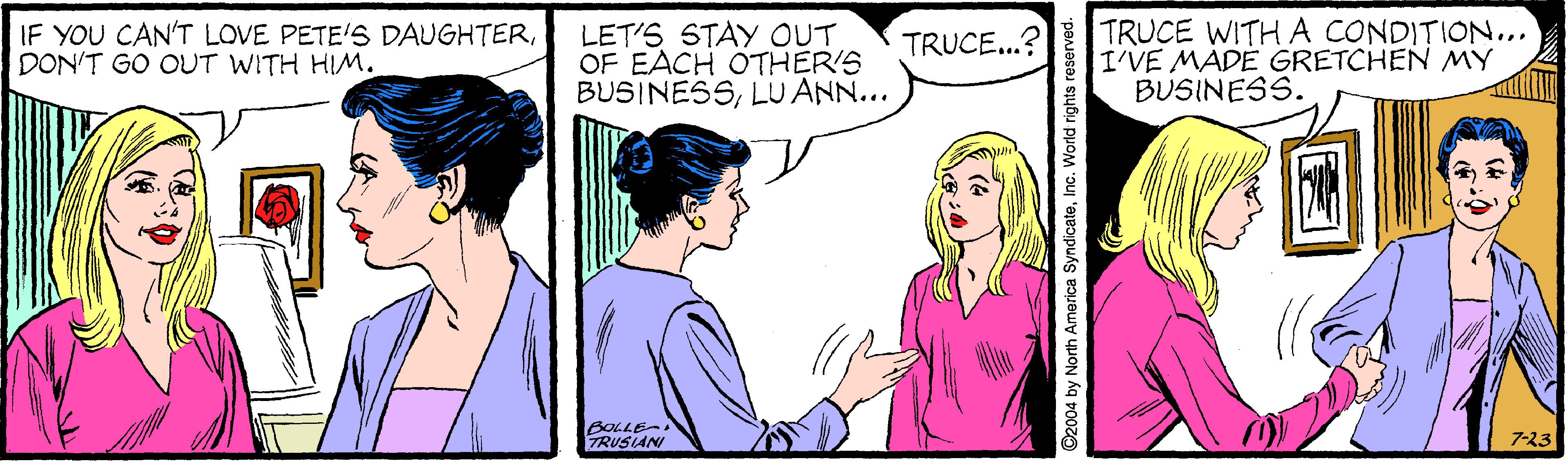 Happy OCR: IF YOU CAN'T LOVE PETE'S DAUGHTERDON'T GO OUT WITH HIM. LET'S STAY OUT OF EACH OTHER'S BUSINESSLU ANN... TRUCE WITH A CONDITION... I'VE MADÉ GRETCHEN MY BUSINESS. TRUCE...? BOLLE RUSANI 7-23 O2004 by North America SyndicateInc. World rights reserved. IF YOU CAN'T LOVE PETE'S DAUGHTERDON'T GO OUT WITH HIM. LET'S STAY OUT OF EACH OTHER'S BUSINESSLU ANN... TRUCE WITH A CONDITION... I'VE MADÉ GRETCHEN MY BUSINESS. TRUCE...? BOLLE RUSANI 7-23 O2004 by North America SyndicateInc. World rights reserved.
