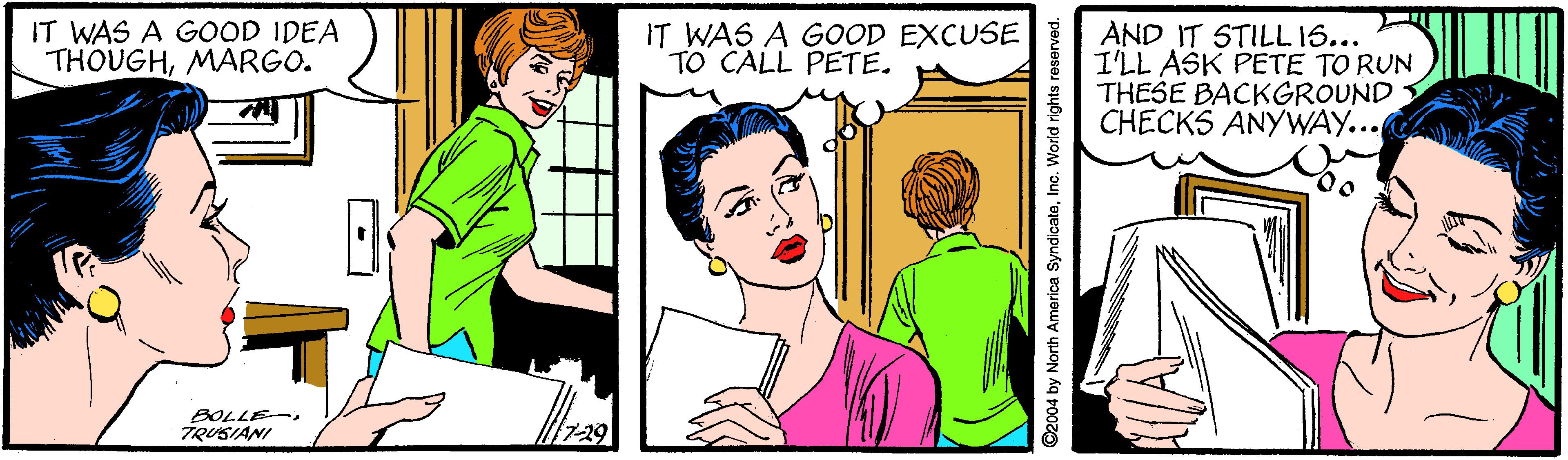 Organism OCR: IT WAS A GOOD IDEA THOUGHMARGO. IT WAS A GOOD EXCUSE TO CALL PETE. AND IT STILL 16... I'LL ASK PETE TO RUN THESE BACKGROUND CHECKS ANYWAY... BOLLE- TRUSIANI 7Inc. World rights reserved. IT WAS A GOOD IDEA THOUGHMARGO. IT WAS A GOOD EXCUSE TO CALL PETE. AND IT STILL 16... I'LL ASK PETE TO RUN THESE BACKGROUND CHECKS ANYWAY... BOLLE- TRUSIANI 7©2004 by North America SyndicateInc. World rights reserved.