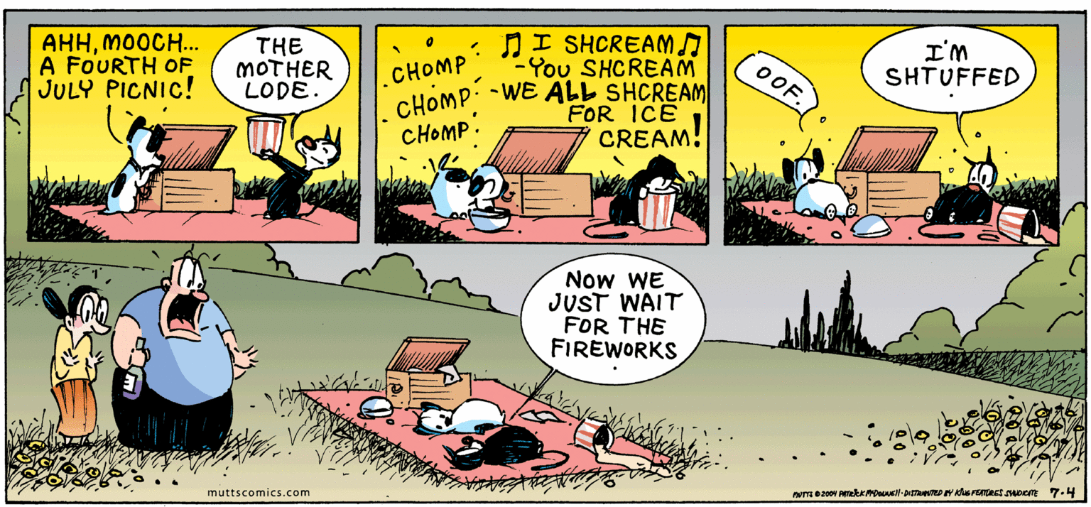 Art OCR: AHHMOOCH... A FOURTH OF JULY PICNIC! THE MOTHER LODE. : NI SHCREAM -You SHCREAM CHOMP. -WE ALL SHCREAM I'M SHTUFFED CHOMP OOF. FOR ICE CREAM! CHOMP. Now WE JUST WAIT FOR THE FIREWORKS muttscomics.com AHHMOOCH... A FOURTH OF JULY PICNIC! THE MOTHER LODE. : NI SHCREAM -You SHCREAM CHOMP. -WE ALL SHCREAM I'M SHTUFFED CHOMP OOF. FOR ICE CREAM! CHOMP. Now WE JUST WAIT FOR THE FIREWORKS muttscomics.com