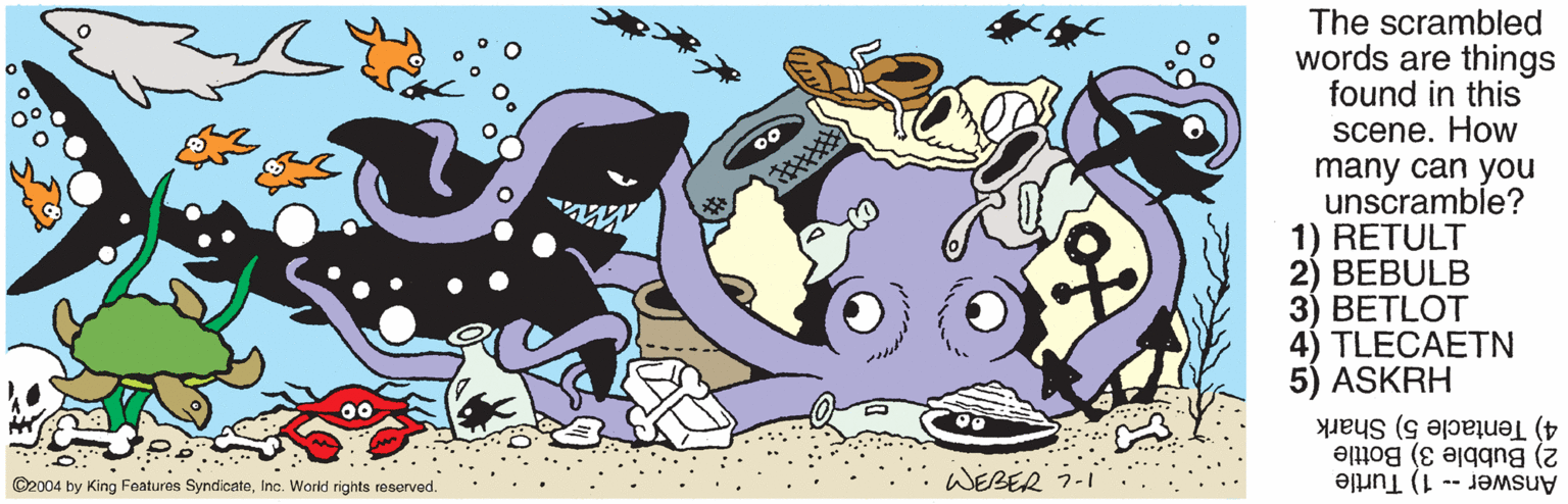 Drawing OCR: The scrambled words are things found in this scene. How many can you unscramble? 1) RETULT 2) BEBULB 3) BETLOT 4) TLECAETN ASKRH 4) Tentacle 5) Shark WEBER 7-1 2) Bubble 3) Bottle ©2004 by King Features SyndicateInc. World rights reserved. Answer -- 1) Turtle The scrambled words are things found in this scene. How many can you unscramble? 1) RETULT 2) BEBULB 3) BETLOT 4) TLECAETN ASKRH 4) Tentacle 5) Shark WEBER 7-1 2) Bubble 3) Bottle ©2004 by King Features SyndicateInc. World rights reserved. Answer -- 1) Turtle