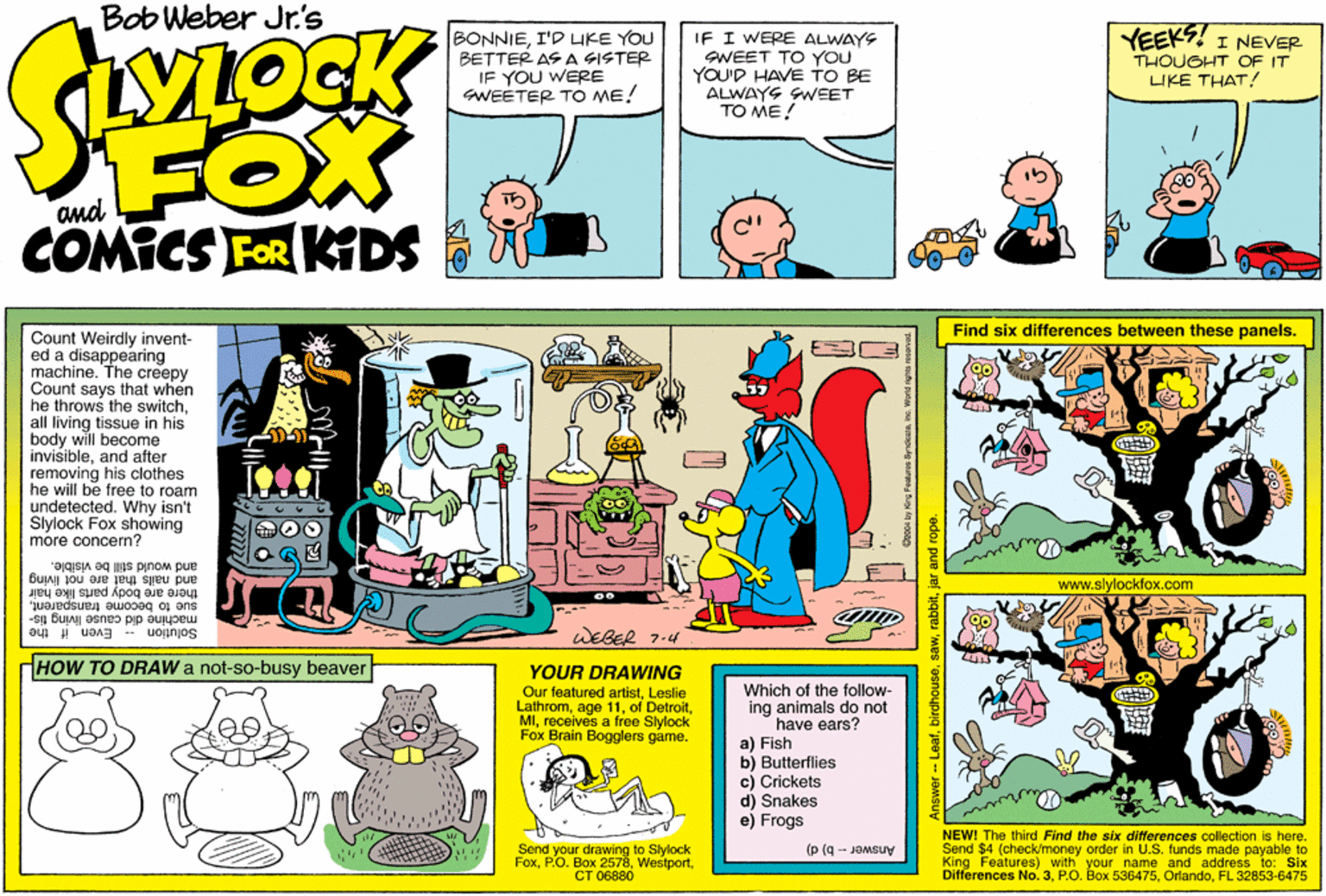 Illustration OCR: Bob Weber Jr's OCK BONNIEI'D IKE YOU BETTER AS A SISTER IF YOU WERE SWEETER TO ME! IF I WERE ALWAYS SWEET TO YOU YOU'D HAVE TO BE ALWAYS GWEET TO ME! YEEKS! I NEVER THOUGHT OF IT LIKE THAT! FOX COMICS FOR KTDS Find six differences between these panels. Count Weirdly invent- ed a disappearing machine. The creepy Count says that when he throws the switchall living tissue in his body will become invisibleand after removing his clothes he will be free to roam undetected. Why isn't Slylock Fox showing more concern? and would still be visible. www.slylockfox.com there are body parts líke hair and nails that are not living sue to become tranemarent. -sg Solution - Even if the machine did cause WEBER 7-4 HHOW TO DRAW a not-so-busy beaver YOUR DRAWING Our featured artistLeslie Lathromreceives a free Slylock Fox Brain Bogglers game. Which of the follow- ing animals do not have ears? a) Fish b) Butterflies c) Crickets d) Snakes e) Frogs Send your drawing to Slylock FoxCT 06880 NEW! The third Find the six differences collection is here. Send $4 (check/money order in U.S. funds made payable to King Features) with your name and address to: Six Differences No.3FL 32853-6475 Answer-- b) d) AnswerLeafjar and rope. Bob Weber Jr's OCK BONNIEI'D IKE YOU BETTER AS A SISTER IF YOU WERE SWEETER TO ME! IF I WERE ALWAYS SWEET TO YOU YOU'D HAVE TO BE ALWAYS GWEET TO ME! YEEKS! I NEVER THOUGHT OF IT LIKE THAT! FOX COMICS FOR KTDS Find six differences between these panels. Count Weirdly invent- ed a disappearing machine. The creepy Count says that when he throws the switchall living tissue in his body will become invisibleand after removing his clothes he will be free to roam undetected. Why isn't Slylock Fox showing more concern? and would still be visible. www.slylockfox.com there are body parts líke hair and nails that are not living sue to become tranemarent. -sg Solution - Even if the machine did cause WEBER 7-4 HHOW TO DRAW a not-so-busy beaver YOUR DRAWING Our featured artistLeslie Lathromage 11of Detroitreceives a free Slylock Fox Brain Bogglers game. Which of the follow- ing animals do not have ears? a) Fish b) Butterflies c) Crickets d) Snakes e) Frogs Send your drawing to Slylock FoxP.O. Box 2578CT 06880 NEW! The third Find the six differences collection is here. Send $4 (check/money order in U.S. funds made payable to King Features) with your name and address to: Six Differences No.3P.O. Box 536475FL 32853-6475 Answer-- b) d) AnswerLeafjar and rope.