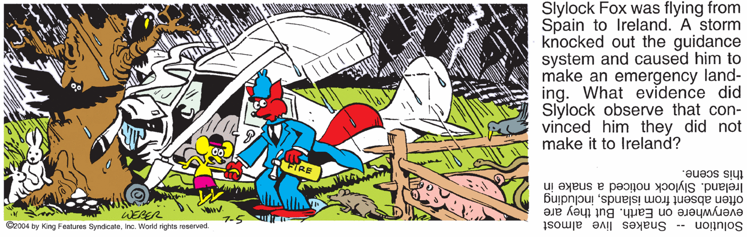 Fictional character OCR: Slylock Fox was flying from Spain to Ireland. A storm knocked out the guidance system and caused him to make an emergency land- ing. What evidence did Slylock observe that con- vinced him they did not make it to Ireland? FIRE this scene. Ireland. Slylock noticed a snake in often absent from islandsincluding everywhere on Earth. But they are WERER ©2004 by King Features SyndicateInc. World rights reserved. Solution -- Snakes live almost Slylock Fox was flying from Spain to Ireland. A storm knocked out the guidance system and caused him to make an emergency land- ing. What evidence did Slylock observe that con- vinced him they did not make it to Ireland? FIRE this scene. Ireland. Slylock noticed a snake in often absent from islandsincluding everywhere on Earth. But they are WERER ©2004 by King Features SyndicateInc. World rights reserved. Solution -- Snakes live almost