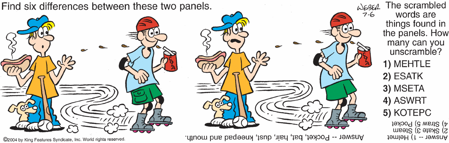 Gesture OCR: Find six differences between these two panels. WEBER The scrambled 7-6 words are things found in the panels. How many can you unscramble? 1) ???TLE 2) ESATK 3) MSETA 4) ASWRT 5) ?????? 4) Straw 5) Pocket 2) Skate 3) Steam Answer -- 1) Helmet ©2004 by King Features SyndicateInc. World rights reserved Answer -- Pocketkneepad and mouth. Find six differences between these two panels. WEBER The scrambled 7-6 words are things found in the panels. How many can you unscramble? 1) ???TLE 2) ESATK 3) MSETA 4) ASWRT 5) ?????? 4) Straw 5) Pocket 2) Skate 3) Steam Answer -- 1) Helmet ©2004 by King Features SyndicateInc. World rights reserved Answer -- Pocketkneepad and mouth.